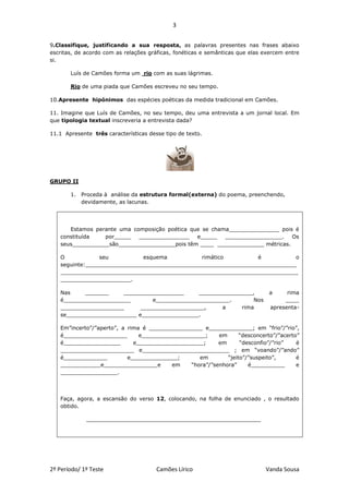 3


9.Classifique, justificando a sua resposta, as palavras presentes nas frases abaixo
escritas, de acordo com as relações gráficas, fonéticas e semânticas que elas exercem entre
si.

       Luís de Camões forma um rio com as suas lágrimas.

       Rio de uma piada que Camões escreveu no seu tempo.

10.Apresente hipónimos das espécies poéticas da medida tradicional em Camões.

11. Imagine que Luís de Camões, no seu tempo, deu uma entrevista a um jornal local. Em
que tipologia textual inscreveria a entrevista dada?

11.1 Apresente três características desse tipo de texto.




GRUPO II

       1. Proceda à análise da estrutura formal(externa) do poema, preenchendo,
          devidamente, as lacunas.




      Estamos perante uma composição poética que se chama_______________ pois é
   constituída   por_____   _______________    e_____   _________________.   Os
   seus___________são_________________pois têm ____ ______________ métricas.

   O            seu          esquema           rimático         é          o
   seguinte:_______________________________________________________________
   _______________________________________________________________________
   _____________________.

   Nas     _______    __________________      ________________,                 a     rima
   é____________________        e______________________.       Nos                   ____
   ___________________      ___________________,     a     rima                 apresenta-
   se_____________________ e_________________.

   Em”incerto”/”aperto”, a rima é ________________ e_____________; em “frio”/”rio”,
   é___________________        e___________________;     em      “desconcerto”/”acerto”
   é_________________        e____________________;      em      “desconfio”/”rio”    é
   ______________________ e__________________________ ; em “voando”/”ando”
   é_____________          e______________;       em        “jeito”/”suspeito”,       é
   ____________e________________e        em    “hora”/”senhora”     é__________       e
   _________________.




   Faça, agora, a escansão do verso 12, colocando, na folha de enunciado , o resultado
   obtido.

             ____________________________________________________




2º Período/ 1º Teste                   Camões Lírico                          Vanda Sousa
 