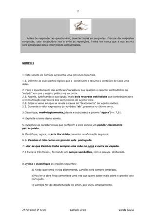2




    Antes de responder ao questionário, deve ler todas as perguntas. Procure dar respostas
completas, usar vocabulário rico e evite as repetições. Tenha em conta que a sua escrita
será penalizada pelas incorrecções apresentadas.




GRUPO I




1. Este soneto de Camões apresenta uma estrutura bipartida.

1.1. Delimite as duas partes lógicas que a constituem e resuma o conteúdo de cada uma
delas.

2. Faça o levantamento das antíteses/paradoxos que realçam o carácter contraditório do
"estado" em que o sujeito poético se encontra.
2.1. Aponte, justificando a sua opção, mais dois recursos estilísticos que contribuem para
a intensificação expressiva dos sentimentos do sujeito lírico.
2.2. Copie o verso em que se revela a causa do "desconcerto" do sujeito poético.
2.3. Comente o valor expressivo do advérbio "só", presente no último verso.

3.Classifique, morfologicamente,(classe e subclasse) a palavra “agora”(vv. 7,8).

4. Explicite o tema deste soneto.

5. Evidencie as características que conferem a este soneto um pendor claramente
petrarquista.

6.Identifique, agora, o acto ilocutório presente na afirmação seguinte:

6.1- Camões é tido como um grande vate português.

7 . Diz-se que Camões tinha sempre uma mão na pena e outra na espada.

7.1 Escreva três frases , formando um campo semântico, com a palavra destacada.




8.Divida e classifique as orações seguintes:

       a) Ainda que tenha vivido pobremente, Camões será sempre lembrado.

       b)Vou ler a obra lírica camoniana uma vez que quero saber mais sobre o grande vate
       português.

       c) Camões foi tão desafortunado no amor, que viveu amargamente.




2º Período/ 1º Teste                  Camões Lírico                           Vanda Sousa
 