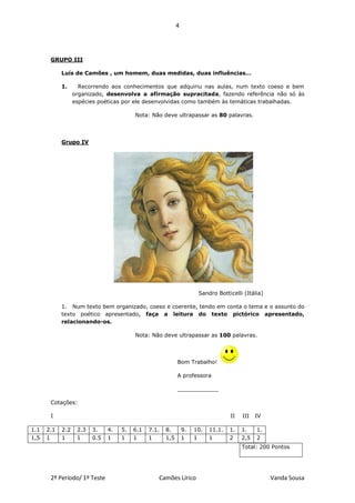 4




          GRUPO III

              Luís de Camões , um homem, duas medidas, duas influências…

              1.      Recorrendo aos conhecimentos que adquiriu nas aulas, num texto coeso e bem
                    organizado, desenvolva a afirmação supracitada, fazendo referência não só às
                    espécies poéticas por ele desenvolvidas como também às temáticas trabalhadas.

                                           Nota: Não deve ultrapassar as 80 palavras.




              Grupo IV




                                                                           Sandro Botticelli (Itália)

              1. Num texto bem organizado, coeso e coerente, tendo em conta o tema e o assunto do
              texto poético apresentado, faça a leitura do texto pictórico apresentado,
              relacionando-os.

                                           Nota: Não deve ultrapassar as 100 palavras.




                                                              Bom Trabalho!

                                                              A professora

                                                              ____________

          Cotações:

          I                                                                            II   III   IV

1.1   2.1     2.2    2.3   3.    4.   5.   6.1   7.1.   8.        9.   10.     11.1.   1.   1.    1.
1,5   1       1      1     0.5   1    1    1     1      1,5       1    1       1       2    2,5   2
                                                                                            Total: 200 Pontos




          2º Período/ 1º Teste                       Camões Lírico                                      Vanda Sousa
 