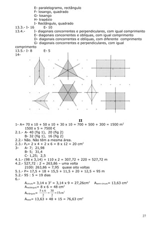 E- paralelogramo, rectângulo 
F- losango, quadrado 
G- losango 
H- trapézio 
I- Rectângulo, quadrado 
13.3.- I- 16 E- 10 
13.4.- I- diagonais concorrentes e perpendiculares, com igual comprimento 
E- diagonais concorrentes e oblíquas, com igual comprimento 
D- diagonais concorrentes e oblíquas, com diferente comprimento 
G- diagonais concorrentes e perpendiculares, com igual 
comprimento 
13.5.- I- 8 E- 5 
14- 
II 
1- A= 70 x 10 + 50 x 10 + 30 x 10 = 700 + 500 + 300 = 1500 m2 
1500 x 5 = 7500 € 
2.1.- A- 40 (fig 1), 20 (fig 2) 
B- 32 (fig 1), 16 (fig 2) 
2.2.- Não. Não têm a mesma área. 
2.3.- PA= 2 x 4 + 2 x 6 = 8 x 12 = 20 cm2 
3- A- 7; 21,98 
B- 5; 31,4 
C- 1,25; 2,5 
4.1.- (98 x 3,14) + 110 x 2 = 307,72 + 220 = 527,72 m 
4.2.- 527,72 : 2 = 263,86 – uma volta 
2100: 263,86 = 7,95 quase oito voltas 
5.1.- P= 17,5 + 18 + 15,5 + 11,5 + 20 + 12,5 = 95 m 
5.2.- 95 : 5 = 19 dias 
6.- 
Acírculo= 3,14 x 32 = 3,14 x 9 = 27,26cm2 Asemi-círculo= 13,63 cm2 
Arectângulo= 8 x 6 = 48 cm2 
5 x 6 30 Atriângulo= = = 15 cm 
2 
2 2 
Atotal= 13,63 + 48 + 15 = 76,63 cm2 
27 
 