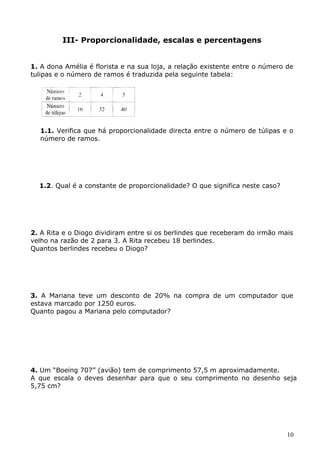 III- Proporcionalidade, escalas e percentagens 
1. A dona Amélia é florista e na sua loja, a relação existente entre o número de 
tulipas e o número de ramos é traduzida pela seguinte tabela: 
1.1. Verifica que há proporcionalidade directa entre o número de túlipas e o 
número de ramos. 
1.2. Qual é a constante de proporcionalidade? O que significa neste caso? 
2. A Rita e o Diogo dividiram entre si os berlindes que receberam do irmão mais 
velho na razão de 2 para 3. A Rita recebeu 18 berlindes. 
Quantos berlindes recebeu o Diogo? 
3. A Mariana teve um desconto de 20% na compra de um computador que 
estava marcado por 1250 euros. 
Quanto pagou a Mariana pelo computador? 
4. Um “Boeing 707” (avião) tem de comprimento 57,5 m aproximadamente. 
A que escala o deves desenhar para que o seu comprimento no desenho seja 
5,75 cm? 
10 
 