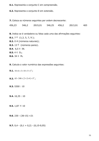 6.1. Representa o conjunto C em compreensão. 
6.2. Representa o conjunto D em extensão. 
7. Coloca os números seguintes por ordem decrescente: 
456,23 546,2 2015,01 546,25 456,2 2013,01 465 
8. Indica se é verdadeira ou falsa cada uma das afirmações seguintes: 
8.1. 7 Î {1,3, 5, 7, 9 }; 
8.2. 0 Ï{números naturais}; 
8.3. 13 Î {números pares}. 
8.4. 6,5 Î IN. 
8.5. 4 Î D16 
8.6. 34 Î M4 
9. Calcula o valor numérico das expressões seguintes: 
9.1. 10´ 6 ¸ 3 +10 ¸ 5 + 32 ; 
9.2. 65 - 240 ¸( 2 + 2´4) +52 ; 
9.3. 5300 : 10 
9.4. 16,35 : 10 
9.5. 1,87 ´ 10 
9.6. 230 - (36-15) +21 
9.7. 0,4 - (0,1 + 0,2) - (0,15-0,05) 
16 
 