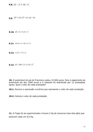 9.8. 12 – 2 ´ 10 : 5 
9.9. 
9.10. 40 -(1+5´4) -5 
9.11. 10´6 ¸3 +10 ¸5 + 3 
9.12. 3´(23 + 32 ) + 5 
9.13. 65 - 240 ¸( 2 + 2´4) + 32 
10. O automóvel do pai do Francisco custou 10 000 euros. Para o pagamento do 
automóvel ele deu 2500 euros e o restante foi distribuído por 12 prestações 
iguais. Qual o valor de cada prestação? 
10.1. Escreve a expressão numérica que representa o valor de cada prestação. 
10.2. Calcula o valor de cada prestação. 
11. O Tiago foi ao supermercado e trouxe 2 Kg de cenouras mais dois pães que 
pesavam cada um 0,5 Kg. 
17 
 