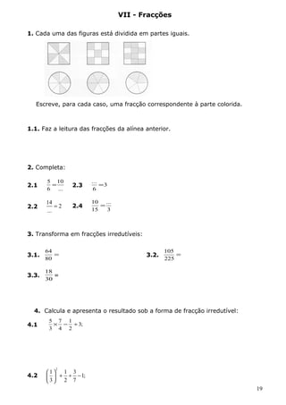 VII - Fracções 
1. Cada uma das figuras está dividida em partes iguais. 
Escreve, para cada caso, uma fracção correspondente à parte colorida. 
1.1. Faz a leitura das fracções da alínea anterior. 
2. Completa: 
5 = 10 
... 2.3 = 
3 
... 
10 = 
3. Transforma em fracções irredutíveis: 
64 
3.1. = 
80 
105 
3.2. = 
225 
18 
4. Calcula e apresenta o resultado sob a forma de fracção irredutível: 
5 ´ - 1 
4.1 ¸ 
3; 
2 
7 
4 
3 
4.2 
2 1 1 3 1; 
3 2 7 
æ ö + ¸ - çè ÷ø 
19 
2.1 
... 
6 
6 
2.2 
14 2 
... 
= 2.4 
3 
15 
3.3. 
30 
= 
 