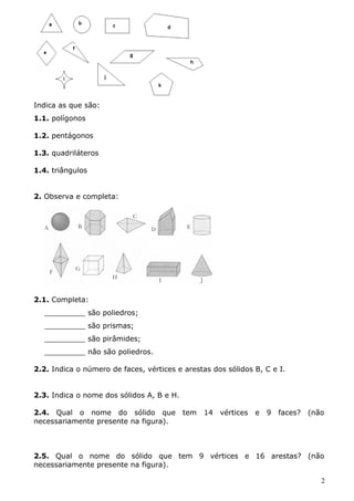 Indica as que são: 
1.1. polígonos 
1.2. pentágonos 
1.3. quadriláteros 
1.4. triângulos 
2. Observa e completa: 
2.1. Completa: 
_________ são poliedros; 
_________ são prismas; 
_________ são pirâmides; 
_________ não são poliedros. 
2.2. Indica o número de faces, vértices e arestas dos sólidos B, C e I. 
2.3. Indica o nome dos sólidos A, B e H. 
2.4. Qual o nome do sólido que tem 14 vértices e 9 faces? (não 
necessariamente presente na figura). 
2.5. Qual o nome do sólido que tem 9 vértices e 16 arestas? (não 
necessariamente presente na figura). 
2 
 