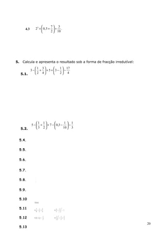 4.3 23 0,5 7 3 . 
´ æ + ö ¸ çè ÷ø 
2 10 
5. Calcula e apresenta o resultado sob a forma de fracção irredutível: 
17 
3 ÷ø 
- æ 1 ÷ø 
+ 
3 
+ 5 + æ 3 - 1 
- 5.1. 2 
4 
2 
4 
ö çè 
ö çè 
1 
5 ÷ø 
- æ 1 ÷ø 
+ 
1 
+ 7 - æ 0,3 - 1 
- 5.2. 3 
2 
10 
3 
ö çè 
ö çè 
5.3. 
æ- 
4 
öçè 
÷ø 
æ-+÷ø 
çè 
1 
3 
5 
3 
6 
20 
5.4. 
5.5. 
5.6. 
5.7. 
5.8. 
5.9. 
5.10 
5.11 
5.12 
5.13 
 