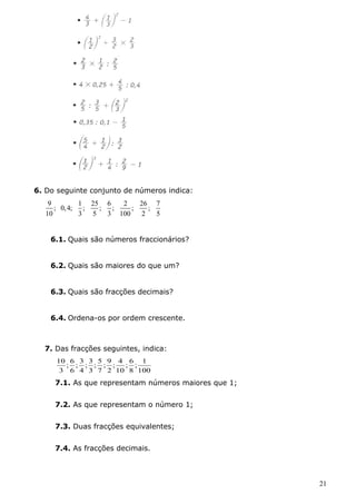 6. Do seguinte conjunto de números indica: 
9 ; 0,4; 1 ; 25 ; 6 ; 2 ; 26 ; 7 
10 3 5 3 100 2 5 
6.1. Quais são números fraccionários? 
6.2. Quais são maiores do que um? 
6.3. Quais são fracções decimais? 
6.4. Ordena-os por ordem crescente. 
7. Das fracções seguintes, indica: 
; 1 
8 
100 
; 6 
; 4 
2 
10 
; 5 
3 
; 9 
7 
; 3 
6 
; 3 
4 
10 
; 6 
3 
7.1. As que representam números maiores que 1; 
7.2. As que representam o número 1; 
7.3. Duas fracções equivalentes; 
7.4. As fracções decimais. 
21 
 