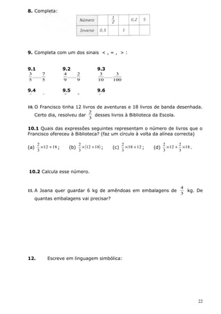 8. Completa: 
9. Completa com um dos sinais < , = , > : 
......7 
5 
...... 2 
9 
...... 3 
3 
......6 
7 
...... 5 
6 
10. O Francisco tinha 12 livros de aventuras e 18 livros de banda desenhada. 
Certo dia, resolveu dar 
2 
3 
desses livros à Biblioteca da Escola. 
10.1 Quais das expressões seguintes representam o número de livros que o 
Francisco ofereceu à Biblioteca? (faz um círculo à volta da alínea correcta) 
2 ´ + ; (b) (12 18) 
(a) 12 18 
3 
2 ´ + ; (c) 18 12 
3 
2 ´ + ; (d) 18 
3 
2 ´ 12 + 2 
´ . 
3 
3 
10.2 Calcula esse número. 
11. A Joana quer guardar 6 kg de amêndoas em embalagens de 
4 
3 
kg. De 
quantas embalagens vai precisar? 
12. Escreve em linguagem simbólica: 
22 
9.1 
5 
3 
9.2 
9 
4 
9.3 
100 
10 
9.4 
8 
6 
9.5 
4 
5 
9.6 
1 
......0,25 
4 
 