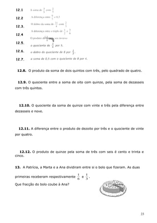 12.8. O produto da soma de dois quintos com três, pelo quadrado de quatro. 
12.9. O quociente entre a soma de oito com quinze, pela soma de dezasseis 
com três quintos. 
12.10. O quociente da soma de quinze com vinte e três pela diferença entre 
dezasseis e nove. 
12.11. A diferença entre o produto de dezoito por três e o quociente de vinte 
por quatro. 
12.12. O produto de quinze pela soma de três com seis é cento e trinta e 
cinco. 
13. A Patrícia, a Marta e a Ana dividiram entre si o bolo que fizeram. As duas 
primeiras receberam respectivamente 
1 
6 
e 
1 
. 
3 
Que fracção do bolo coube à Ana? 
23 
12.1 
12.2 
12.3. 
12.4 
12.5. 
12.6. 
12.7. 
 