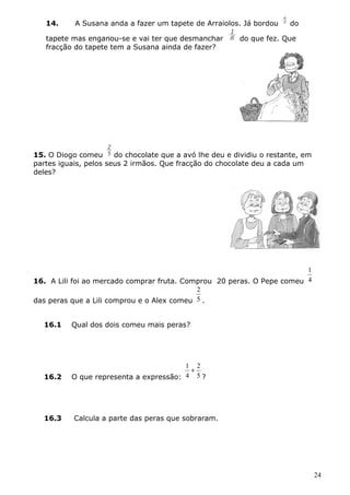 14. A Susana anda a fazer um tapete de Arraiolos. Já bordou do 
tapete mas enganou-se e vai ter que desmanchar do que fez. Que 
fracção do tapete tem a Susana ainda de fazer? 
15. O Diogo comeu do chocolate que a avó lhe deu e dividiu o restante, em 
partes iguais, pelos seus 2 irmãos. Que fracção do chocolate deu a cada um 
deles? 
1 
16. A Lili foi ao mercado comprar fruta. Comprou 20 peras. O Pepe comeu 4 
2 
. 
das peras que a Lili comprou e o Alex comeu 5 
16.1 Qual dos dois comeu mais peras? 
2 
1 + 
16.2 O que representa a expressão: 4 
5 
? 
16.3 Calcula a parte das peras que sobraram. 
24 
 