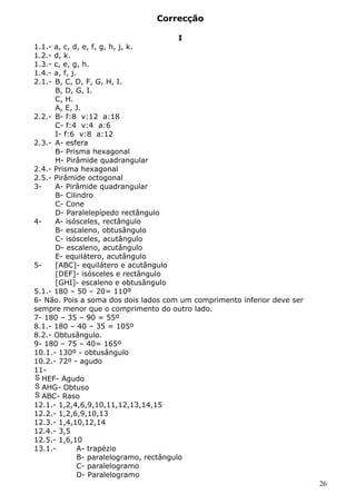 Correcção 
I 
1.1.- a, c, d, e, f, g, h, j, k. 
1.2.- d, k. 
1.3.- c, e, g, h. 
1.4.- a, f, j. 
2.1.- B, C, D, F, G, H, I. 
B, D, G, I. 
C, H. 
A, E, J. 
2.2.- B- f:8 v:12 a:18 
C- f:4 v:4 a:6 
I- f:6 v:8 a:12 
2.3.- A- esfera 
B- Prisma hexagonal 
H- Pirâmide quadrangular 
2.4.- Prisma hexagonal 
2.5.- Pirâmide octogonal 
3- A- Pirâmide quadrangular 
B- Cilindro 
C- Cone 
D- Paralelepípedo rectângulo 
4- A- isósceles, rectângulo 
B- escaleno, obtusângulo 
C- isósceles, acutângulo 
D- escaleno, acutângulo 
E- equilátero, acutângulo 
5- [ABC]- equilátero e acutângulo 
[DEF]- isósceles e rectângulo 
[GHI]- escaleno e obtusângulo 
5.1.- 180 – 50 – 20= 110º 
6- Não. Pois a soma dos dois lados com um comprimento inferior deve ser 
sempre menor que o comprimento do outro lado. 
7- 180 – 35 – 90 = 55º 
8.1.- 180 – 40 – 35 = 105º 
8.2.- Obtusângulo. 
9- 180 – 75 – 40= 165º 
10.1.- 130º - obtusângulo 
10.2.- 72º - agudo 
11- 
S HEF- Agudo 
S AHG- Obtuso 
S ABC- Raso 
12.1.- 1,2,4,6,9,10,11,12,13,14,15 
12.2.- 1,2,6,9,10,13 
12.3.- 1,4,10,12,14 
12.4.- 3,5 
12.5.- 1,6,10 
13.1.- A- trapézio 
B- paralelogramo, rectângulo 
C- paralelogramo 
D- Paralelogramo 
26 
 