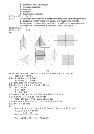 E- paralelogramo, rectângulo 
F- losango, quadrado 
G- losango 
H- trapézio 
I- Rectângulo, quadrado 
13.3.- I- 16 E- 10 
13.4.- I- diagonais concorrentes e perpendiculares, com igual comprimento 
E- diagonais concorrentes e oblíquas, com igual comprimento 
D- diagonais concorrentes e oblíquas, com diferente comprimento 
G- diagonais concorrentes e perpendiculares, com igual 
comprimento 
13.5.- I- 8 E- 5 
14- 
II 
1- A= 70 x 10 + 50 x 10 + 30 x 10 = 700 + 500 + 300 = 1500 m2 
1500 x 5 = 7500 € 
2.1.- A- 40 (fig 1), 20 (fig 2) 
B- 32 (fig 1), 16 (fig 2) 
2.2.- Não. Não têm a mesma área. 
2.3.- PA= 2 x 4 + 2 x 6 = 8 x 12 = 20 cm2 
3- A- 7; 21,98 
B- 5; 31,4 
C- 1,25; 2,5 
4.1.- (98 x 3,14) + 110 x 2 = 307,72 + 220 = 527,72 m 
4.2.- 527,72 : 2 = 263,86 – uma volta 
2100: 263,86 = 7,95 quase oito voltas 
5.1.- P= 17,5 + 18 + 15,5 + 11,5 + 20 + 12,5 = 95 m 
5.2.- 95 : 5 = 19 dias 
6.- 
Acírculo= 3,14 x 32 = 3,14 x 9 = 27,26cm2 Asemi-círculo= 13,63 cm2 
Arectângulo= 8 x 6 = 48 cm2 
5 x 6 30 Atriângulo= = = 15 cm 
2 
2 2 
Atotal= 13,63 + 48 + 15 = 76,63 cm2 
27 
 