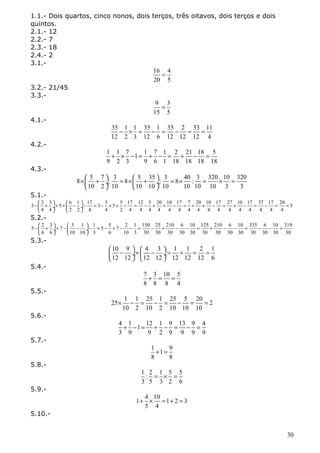1.1.- Dois quartos, cinco nonos, dois terços, três oitavos, dois terços e dois 
quintos. 
2.1.- 12 
2.2.- 7 
2.3.- 18 
2.4.- 2 
3.1.- 
16 = 
4 
20 5 
3.2.- 21/45 
3.3.- 
9 = 
3 
15 5 
4.1.- 
35 - 1 ´ 1 = 35 - 1 = 35 - 2 = 33 = 
11 
12 2 3 12 6 12 12 12 4 
4.2.- 
1 + 1 ´ 7 - 1 = 1 + 7 - 1 = 2 + 21 - 18 = 
5 
9 2 3 9 6 1 18 18 18 18 
4.3.- 
8 5 7 : 3 8 5 35 : 3 8 40 : 3 320 10 320 
´æ + ö = ´æ + ö = ´ = ´ = çè ø¸ èç ø¸ 
10 2 10 10 10 10 10 10 10 3 3 
5.1.- 
3 2 3 5 6 1 17 3 5 5 5 17 12 5 20 10 17 7 20 10 17 27 10 17 37 17 20 5 
-æ ö æ ö çè + + + - - = - + + - = - + + - = + + - = + - = - = = 4 4 ø¸ èç 2 2 ø¸ 
4 4 2 4 4 4 4 4 4 4 4 4 4 4 4 4 4 4 4 
5.2.- 
5 2 3 7 3 1 1 5 5 7 2 1 150 25 210 6 10 125 210 6 10 335 6 10 319 
-æ + ö + - æ - ö - = - + - - = - + - - = + - - = - - = çè ø¸ èç ø¸ 
5.3.- 
6 6 10 10 3 6 10 3 30 30 30 30 30 30 30 30 30 30 30 30 30 
10 9 4 3 1 1 2 1 
12 12 12 12 12 12 12 6 
æ - ö + æ - ö = + = = çè ø¸ èç ø¸ 
5.4.- 
7 + 3 = 10 = 
5 
8 8 8 4 
5.5.- 
25 ´ 1 - 1 = 25 - 1 = 25 - 5 = 20 = 
2 
10 2 10 2 10 10 10 
5.6.- 
4 + 1 - 1 = 12 + 1 - 9 = 13 - 9 = 
4 
3 9 9 2 9 9 9 9 
5.7.- 
1 + 1 = 
9 
8 8 
5.8.- 
1 : 2 = 1 ´ 5 = 
5 
3 5 3 2 6 
5.9.- 
1 + 4 ´ 10 = 1 + 2 = 
3 
5 4 
5.10.- 
30 
 