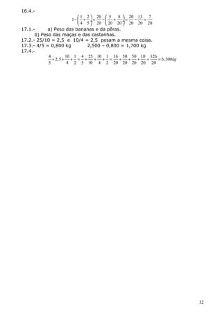 16.4.- 
1 1 2 20 5 8 20 13 7 
- æ + ö = - æ + ö = - = çè ø¸ èç ø¸ 
4 5 20 20 20 20 20 20 
17.1.- a) Peso das bananas e da pêras. 
b) Peso das maças e das castanhas. 
17.2.- 25/10 = 2,5 e 10/4 = 2,5 pesam a mesma coisa. 
17.3.- 4/5 = 0,800 kg 2,500 – 0,800 = 1,700 kg 
17.4.- 
4 2,5 10 1 4 25 10 1 16 50 50 10 126 6,300 
5 4 2 5 10 4 2 20 20 20 20 20 
+ + + = + + + = + + + = = kg 
32 
