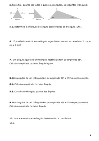 5. Classifica, quanto aos lados e quanto aos ângulos, os seguintes triângulos: 
2,50 cm 2,50 cm 
A 
C 
B 
2,50 cm 
F 
D E 
2,25 cm 
2,25 cm 
G 
I 
H 
50º 20º 
5.1. Determina a amplitude do ângulo desconhecido do triângulo [GHI]. 
6. É possível construir um triângulo cujos lados tenham as medidas 2 cm, 4 
cm e 6 cm? 
7. Um ângulo agudo de um triângulo rectângulo tem de amplitude 35º. 
Calcula a amplitude do outro ângulo agudo. 
8. Dois ângulos de um triângulo têm de amplitude 40º e 35º respectivamente. 
8.1. Calcula a amplitude do outro ângulo. 
8.2. Classifica o triângulo quanto aos ângulos. 
9. Dois ângulos de um triângulo têm de amplitude 40º e 75º respectivamente. 
Calcula a amplitude do outro ângulo. 
10. Indica a amplitude do ângulo desconhecido e classifica-o: 
10.1. 
4 
 