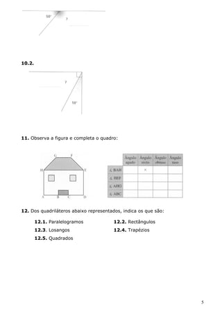 10.2. 
11. Observa a figura e completa o quadro: 
12. Dos quadriláteros abaixo representados, indica os que são: 
12.1. Paralelogramos 12.2. Rectângulos 
12.3. Losangos 12.4. Trapézios 
12.5. Quadrados 
5 
 