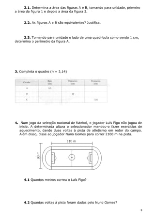 2.1. Determina a área das figuras A e B, tomando para unidade, primeiro 
a área da figura 1 e depois a área da figura 2. 
2.2. As figuras A e B são equivalentes? Justifica. 
2.3. Tomando para unidade o lado de uma quadrícula como sendo 1 cm, 
determina o perímetro da figura A. 
3. Completa o quadro (π = 3,14) 
4. Num jogo da selecção nacional de futebol, o jogador Luís Figo não jogou de 
início. A determinada altura o seleccionador mandou-o fazer exercícios de 
aquecimento, dando duas voltas à pista de atletismo em redor do campo. 
Além disso, disse ao jogador Nuno Gomes para correr 2100 m na pista. 
4.1 Quantos metros correu o Luís Figo? 
4.2 Quantas voltas à pista foram dadas pelo Nuno Gomes? 
8 
 