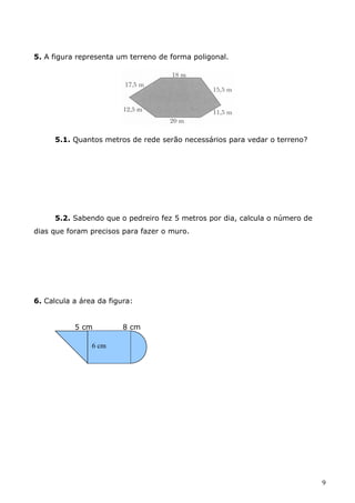 5. A figura representa um terreno de forma poligonal. 
5.1. Quantos metros de rede serão necessários para vedar o terreno? 
5.2. Sabendo que o pedreiro fez 5 metros por dia, calcula o número de 
dias que foram precisos para fazer o muro. 
6. Calcula a área da figura: 
5 cm 8 cm 
9 
6 cm 
 