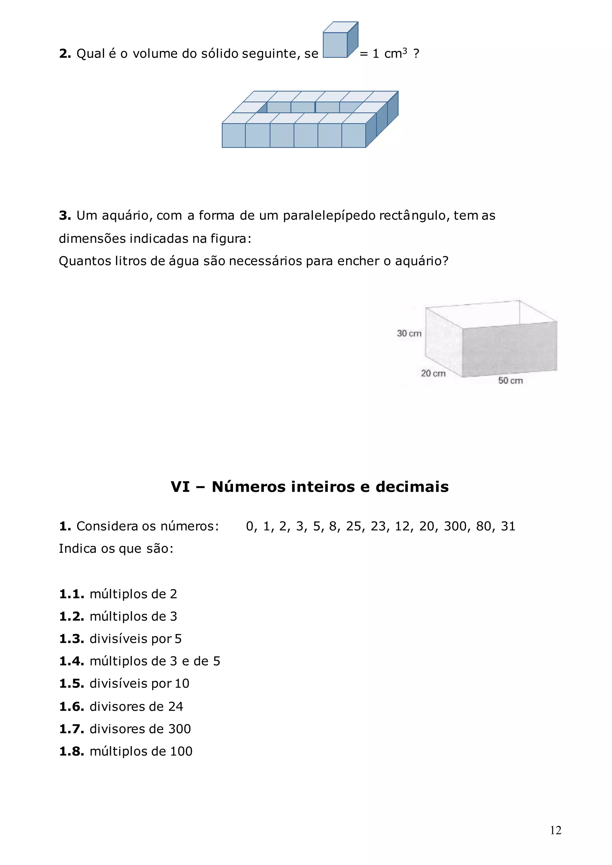 12
2. Qual é o volume do sólido seguinte, se = 1 cm3 ?
3. Um aquário, com a forma de um paralelepípedo rectângulo, tem as
dimensões indicadas na figura:
Quantos litros de água são necessários para encher o aquário?
VI – Números inteiros e decimais
1. Considera os números: 0, 1, 2, 3, 5, 8, 25, 23, 12, 20, 300, 80, 31
Indica os que são:
1.1. múltiplos de 2
1.2. múltiplos de 3
1.3. divisíveis por 5
1.4. múltiplos de 3 e de 5
1.5. divisíveis por 10
1.6. divisores de 24
1.7. divisores de 300
1.8. múltiplos de 100
 