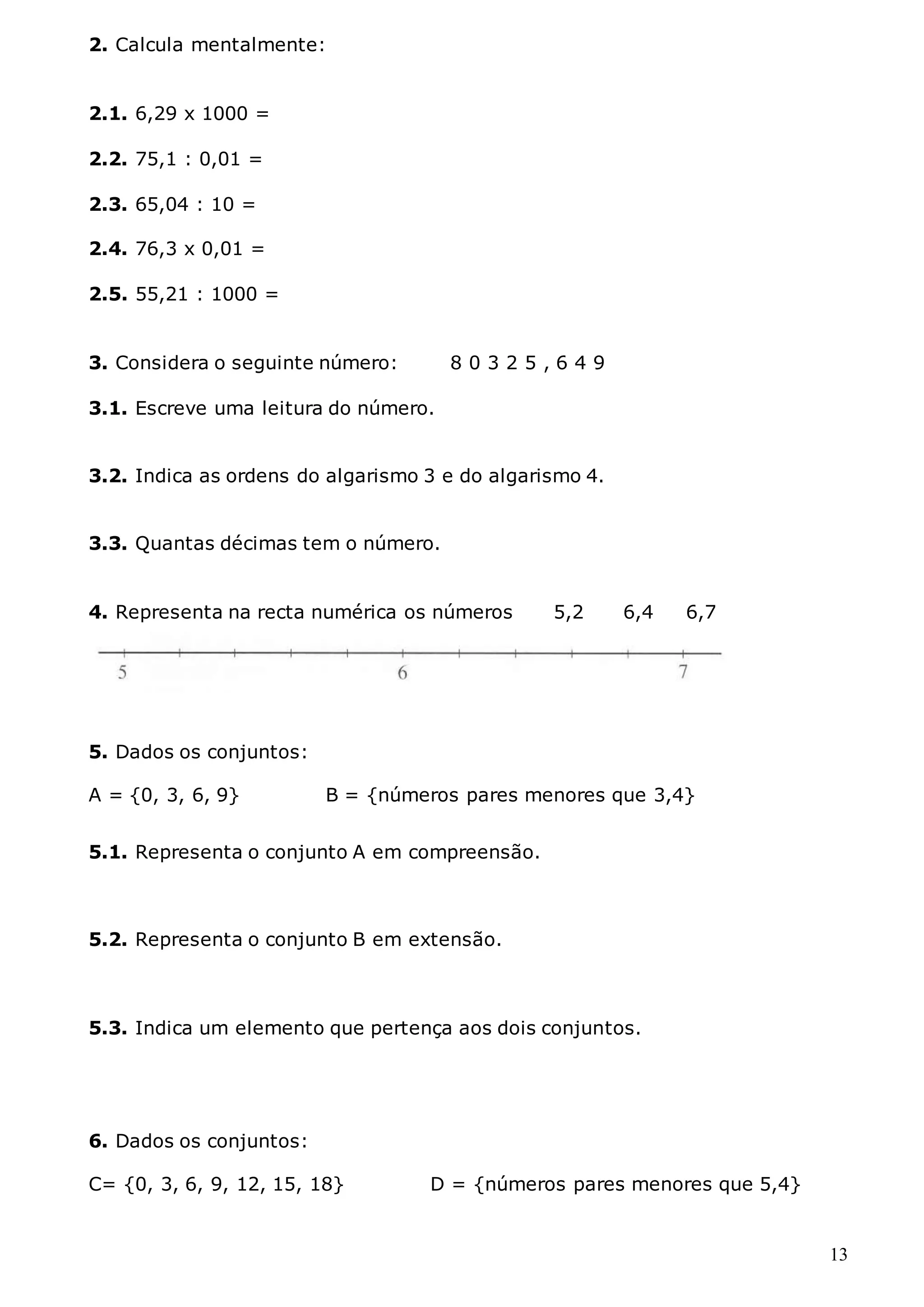 13
2. Calcula mentalmente:
2.1. 6,29 x 1000 =
2.2. 75,1 : 0,01 =
2.3. 65,04 : 10 =
2.4. 76,3 x 0,01 =
2.5. 55,21 : 1000 =
3. Considera o seguinte número: 8 0 3 2 5 , 6 4 9
3.1. Escreve uma leitura do número.
3.2. Indica as ordens do algarismo 3 e do algarismo 4.
3.3. Quantas décimas tem o número.
4. Representa na recta numérica os números 5,2 6,4 6,7
5. Dados os conjuntos:
A = {0, 3, 6, 9} B = {números pares menores que 3,4}
5.1. Representa o conjunto A em compreensão.
5.2. Representa o conjunto B em extensão.
5.3. Indica um elemento que pertença aos dois conjuntos.
6. Dados os conjuntos:
C= {0, 3, 6, 9, 12, 15, 18} D = {números pares menores que 5,4}
 