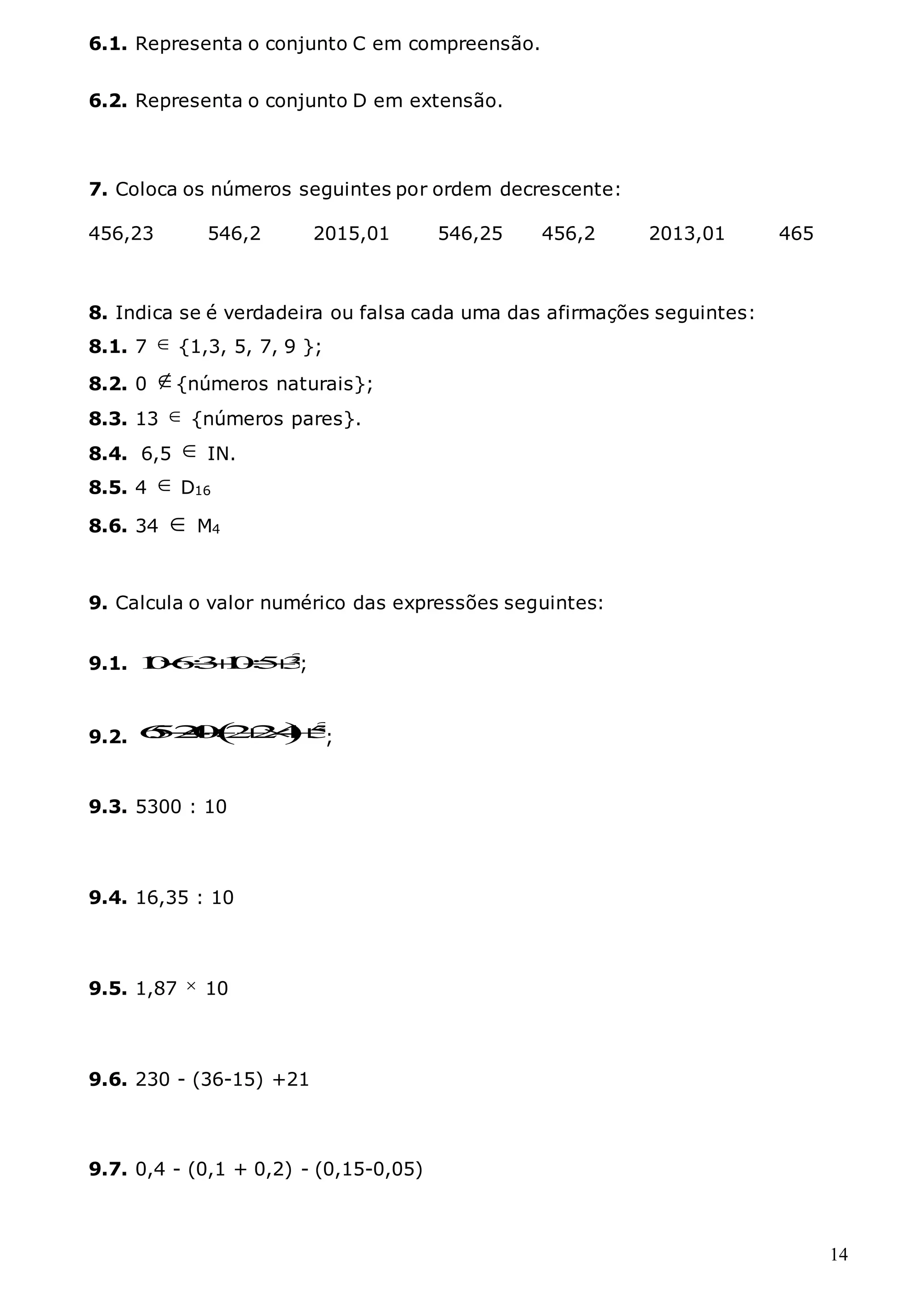 14
6.1. Representa o conjunto C em compreensão.
6.2. Representa o conjunto D em extensão.
7. Coloca os números seguintes por ordem decrescente:
456,23 546,2 2015,01 546,25 456,2 2013,01 465
8. Indica se é verdadeira ou falsa cada uma das afirmações seguintes:
8.1. 7  {1,3, 5, 7, 9 };
8.2. 0 {números naturais};
8.3. 13  {números pares}.
8.4. 6,5  IN.
8.5. 4  D16
8.6. 34  M4
9. Calcula o valor numérico das expressões seguintes:
9.1. 2
1
0631
053
  ;
9.2.   2
6
5
2
4
0 22
4 5
 
;
9.3. 5300 : 10
9.4. 16,35 : 10
9.5. 1,87  10
9.6. 230 - (36-15) +21
9.7. 0,4 - (0,1 + 0,2) - (0,15-0,05)
 