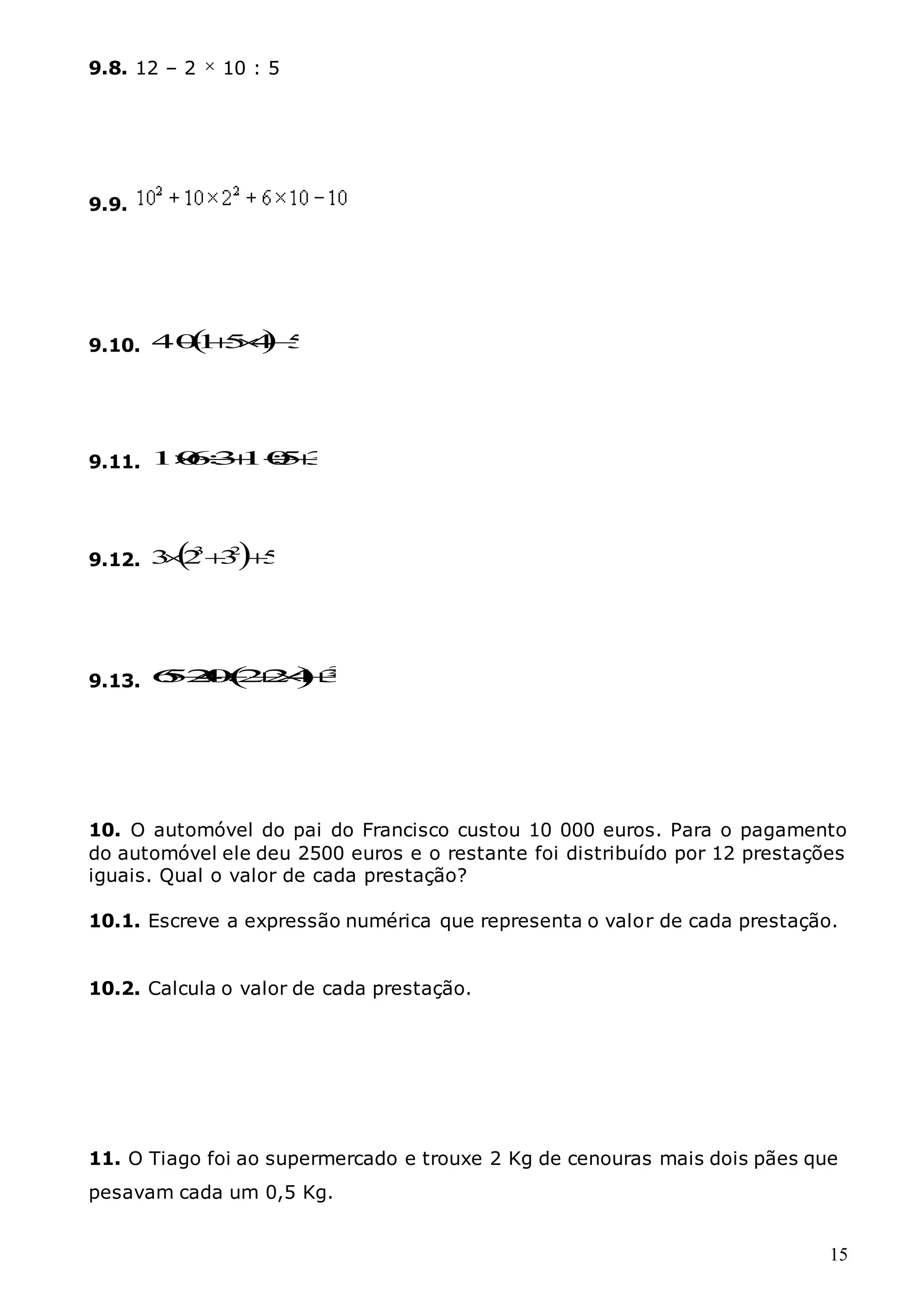 15
9.8. 12 – 2  10 : 5
9.9.
9.10.   5
4
5
1
40 



9.11. 3
5
10
3
6
10 




9.12.   5
3
2
3 2
3



9.13.   2
6
5
2
4
0 22
4 3
 

10. O automóvel do pai do Francisco custou 10 000 euros. Para o pagamento
do automóvel ele deu 2500 euros e o restante foi distribuído por 12 prestações
iguais. Qual o valor de cada prestação?
10.1. Escreve a expressão numérica que representa o valor de cada prestação.
10.2. Calcula o valor de cada prestação.
11. O Tiago foi ao supermercado e trouxe 2 Kg de cenouras mais dois pães que
pesavam cada um 0,5 Kg.
 