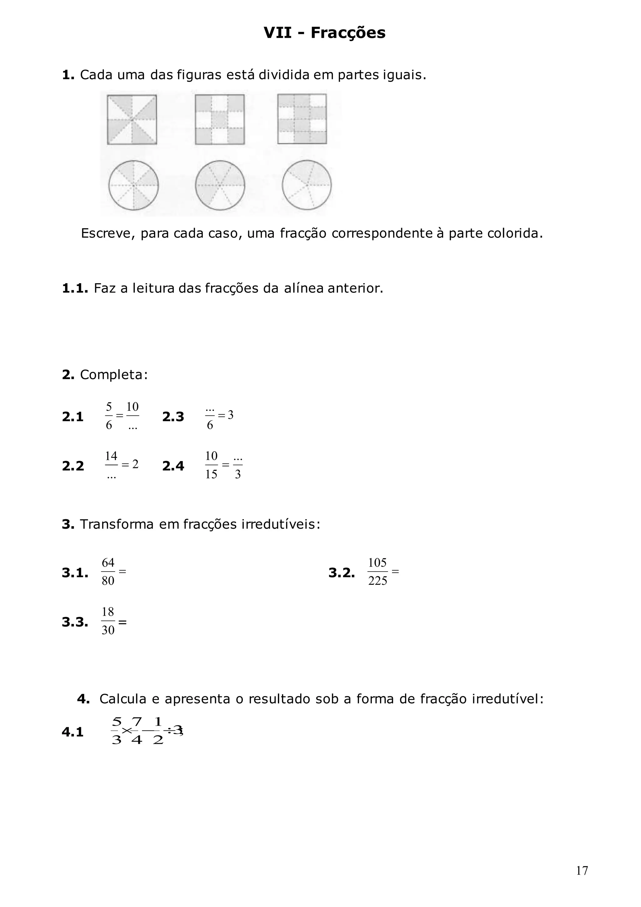17
VII - Fracções
1. Cada uma das figuras está dividida em partes iguais.
Escreve, para cada caso, uma fracção correspondente à parte colorida.
1.1. Faz a leitura das fracções da alínea anterior.
2. Completa:
3. Transforma em fracções irredutíveis:
3.1. 
80
64
3.2. 
225
105
4. Calcula e apresenta o resultado sob a forma de fracção irredutível:
4.1 ;
3
2
1
4
7
3
5



2.1
...
10
6
5
 2.3 3
6
...

2.2
14
2
...
 2.4
3
...
15
10

3.3.
30
18
=
 