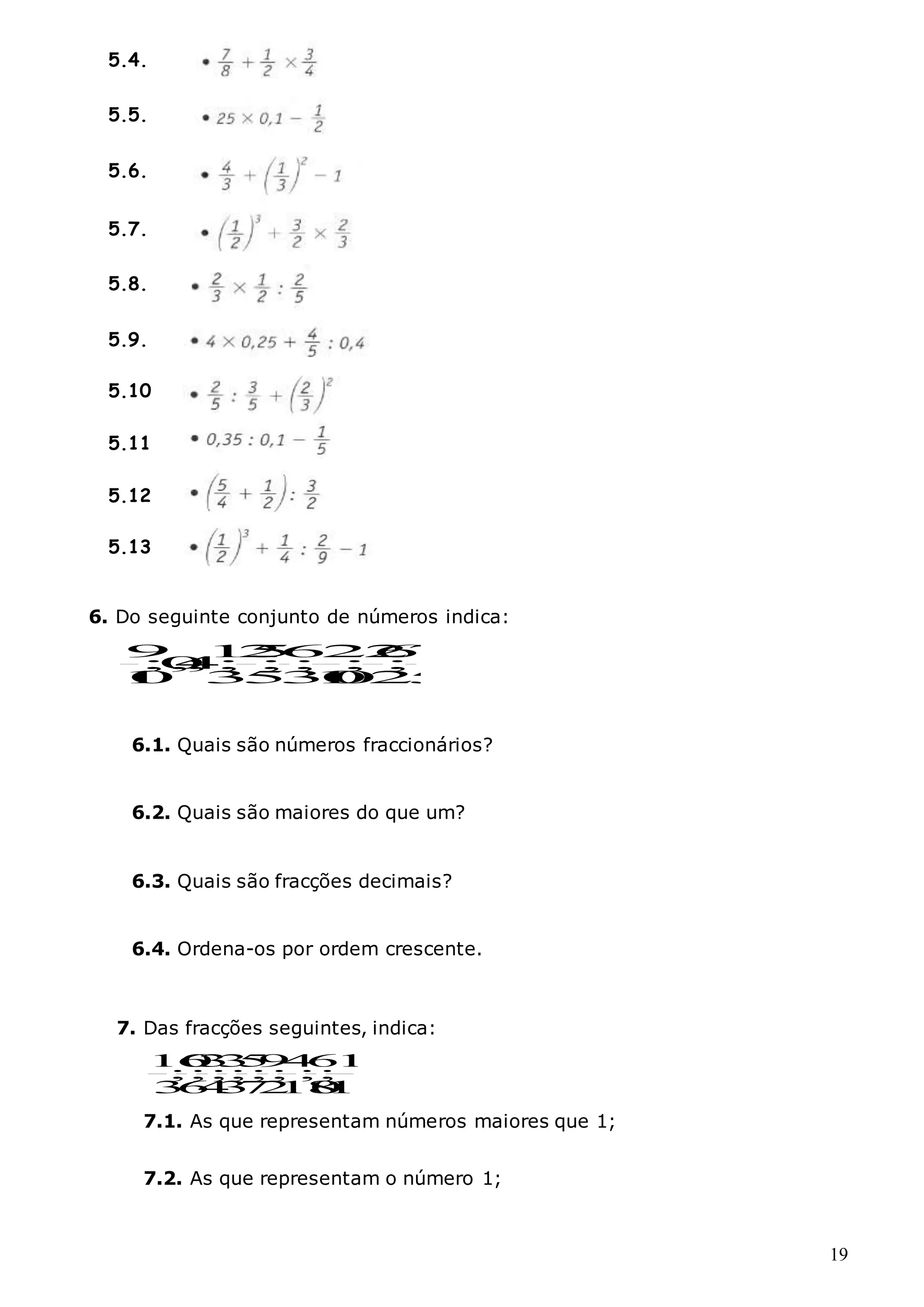 19
6. Do seguinte conjunto de números indica:
9 1
2
5
6
2
2
6
7
;
0
,
4
; ; ; ; ; ;
1
0 3
5
3
1
0
0
2
5
6.1. Quais são números fraccionários?
6.2. Quais são maiores do que um?
6.3. Quais são fracções decimais?
6.4. Ordena-os por ordem crescente.
7. Das fracções seguintes, indica:
100
1
;
8
6
;
10
4
;
2
9
;
7
5
;
3
3
;
4
3
;
6
6
;
3
10
7.1. As que representam números maiores que 1;
7.2. As que representam o número 1;
5.4.
5.5.
5.6.
5.7.
5.8.
5.9.
5.10
5.11
5.12
5.13
 