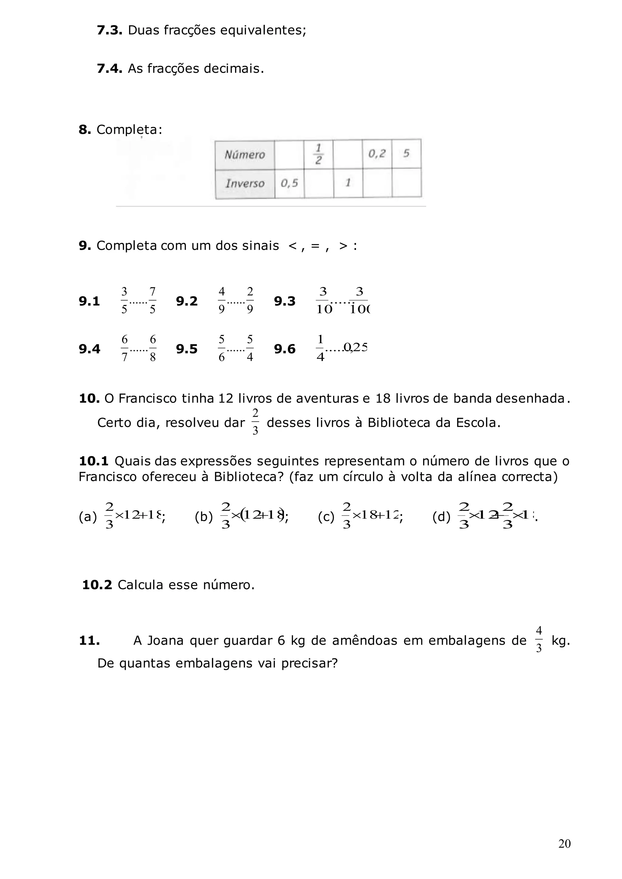 20
7.3. Duas fracções equivalentes;
7.4. As fracções decimais.
8. Completa:
9. Completa com um dos sinais < , = , > :
10. O Francisco tinha 12 livros de aventuras e 18 livros de banda desenhada.
Certo dia, resolveu dar
3
2
desses livros à Biblioteca da Escola.
10.1 Quais das expressões seguintes representam o número de livros que o
Francisco ofereceu à Biblioteca? (faz um círculo à volta da alínea correcta)
(a) 18
12
3
2

 ; (b)  
18
12
3
2

 ; (c) 12
18
3
2

 ; (d) 18
3
2
12
3
2


 .
10.2 Calcula esse número.
11. A Joana quer guardar 6 kg de amêndoas em embalagens de
3
4
kg.
De quantas embalagens vai precisar?
9.1
5
7
......
5
3
9.2
9
2
......
9
4
9.3
100
3
......
10
3
9.4
8
6
......
7
6
9.5
4
5
......
6
5
9.6 25
,
0
......
4
1
 