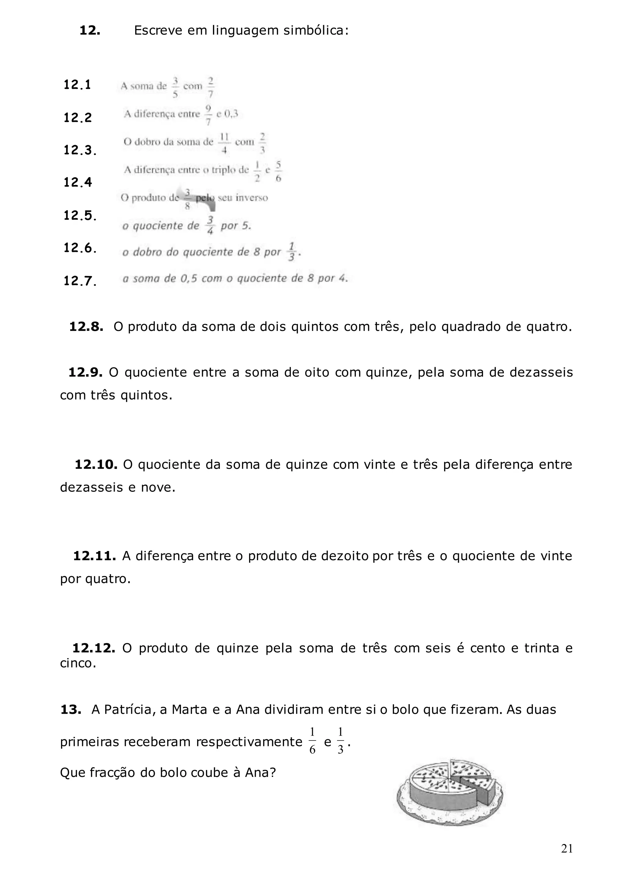 21
12. Escreve em linguagem simbólica:
12.8. O produto da soma de dois quintos com três, pelo quadrado de quatro.
12.9. O quociente entre a soma de oito com quinze, pela soma de dezasseis
com três quintos.
12.10. O quociente da soma de quinze com vinte e três pela diferença entre
dezasseis e nove.
12.11. A diferença entre o produto de dezoito por três e o quociente de vinte
por quatro.
12.12. O produto de quinze pela soma de três com seis é cento e trinta e
cinco.
13. A Patrícia, a Marta e a Ana dividiram entre si o bolo que fizeram. As duas
primeiras receberam respectivamente
6
1
e
3
1
.
Que fracção do bolo coube à Ana?
12.1
12.2
12.3.
12.4
12.5.
12.6.
12.7.
11.8..
 