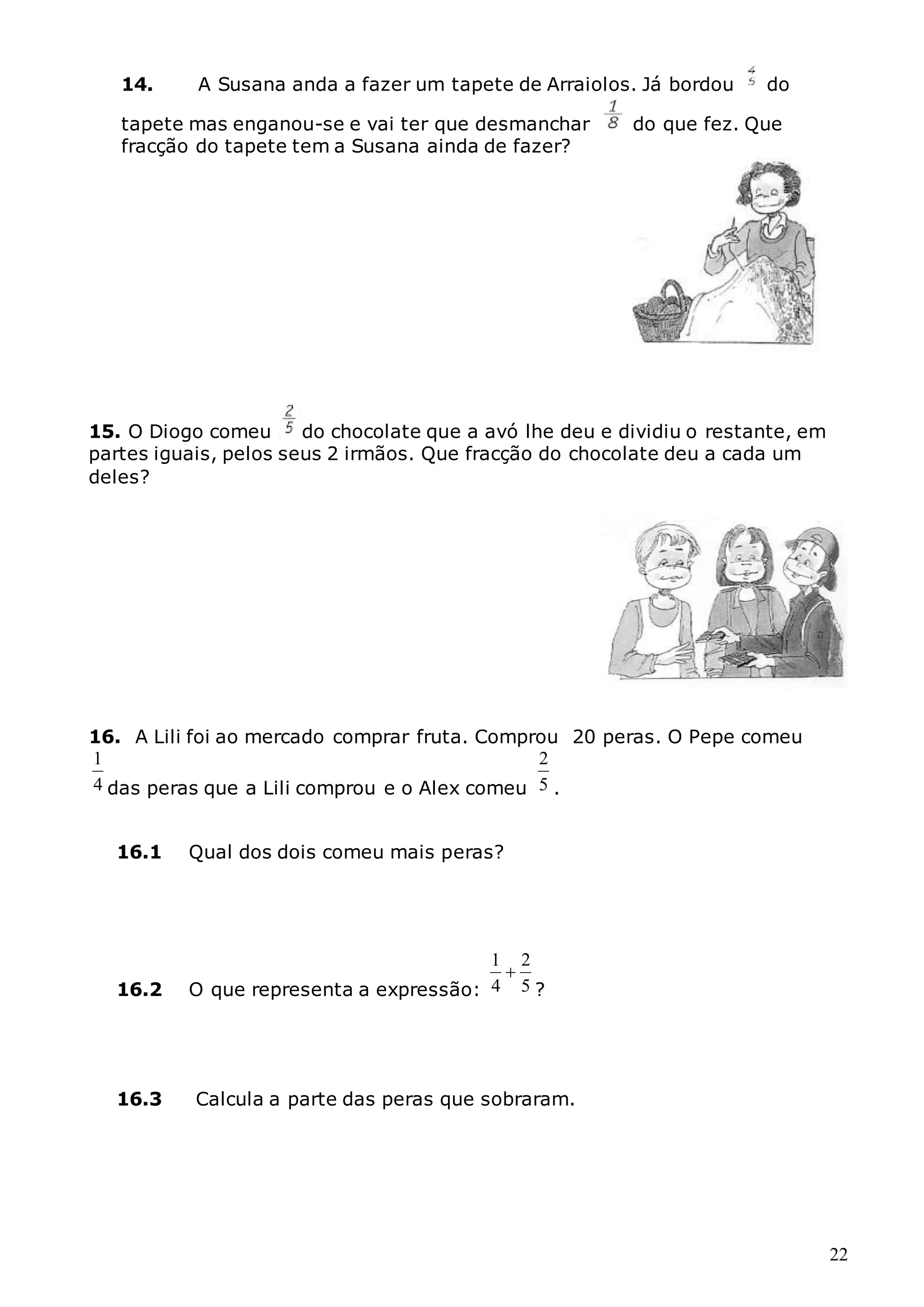 22
14. A Susana anda a fazer um tapete de Arraiolos. Já bordou do
tapete mas enganou-se e vai ter que desmanchar do que fez. Que
fracção do tapete tem a Susana ainda de fazer?
15. O Diogo comeu do chocolate que a avó lhe deu e dividiu o restante, em
partes iguais, pelos seus 2 irmãos. Que fracção do chocolate deu a cada um
deles?
16. A Lili foi ao mercado comprar fruta. Comprou 20 peras. O Pepe comeu
4
1
das peras que a Lili comprou e o Alex comeu 5
2
.
16.1 Qual dos dois comeu mais peras?
16.2 O que representa a expressão: 5
2
4
1

?
16.3 Calcula a parte das peras que sobraram.
 