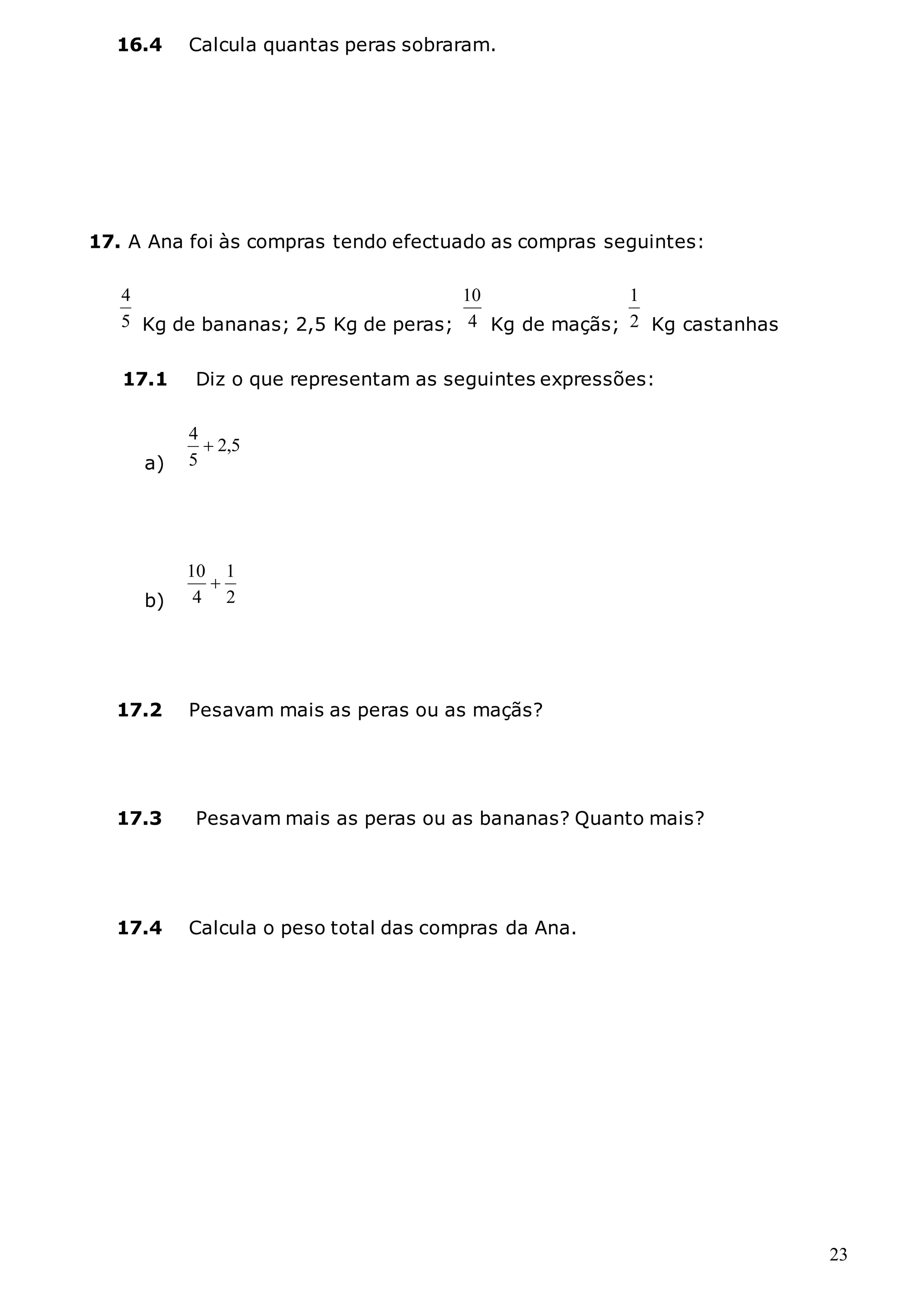 23
16.4 Calcula quantas peras sobraram.
17. A Ana foi às compras tendo efectuado as compras seguintes:
5
4
Kg de bananas; 2,5 Kg de peras; 4
10
Kg de maçãs; 2
1
Kg castanhas
17.1 Diz o que representam as seguintes expressões:
a)
5
,
2
5
4

b) 2
1
4
10

17.2 Pesavam mais as peras ou as maçãs?
17.3 Pesavam mais as peras ou as bananas? Quanto mais?
17.4 Calcula o peso total das compras da Ana.
 