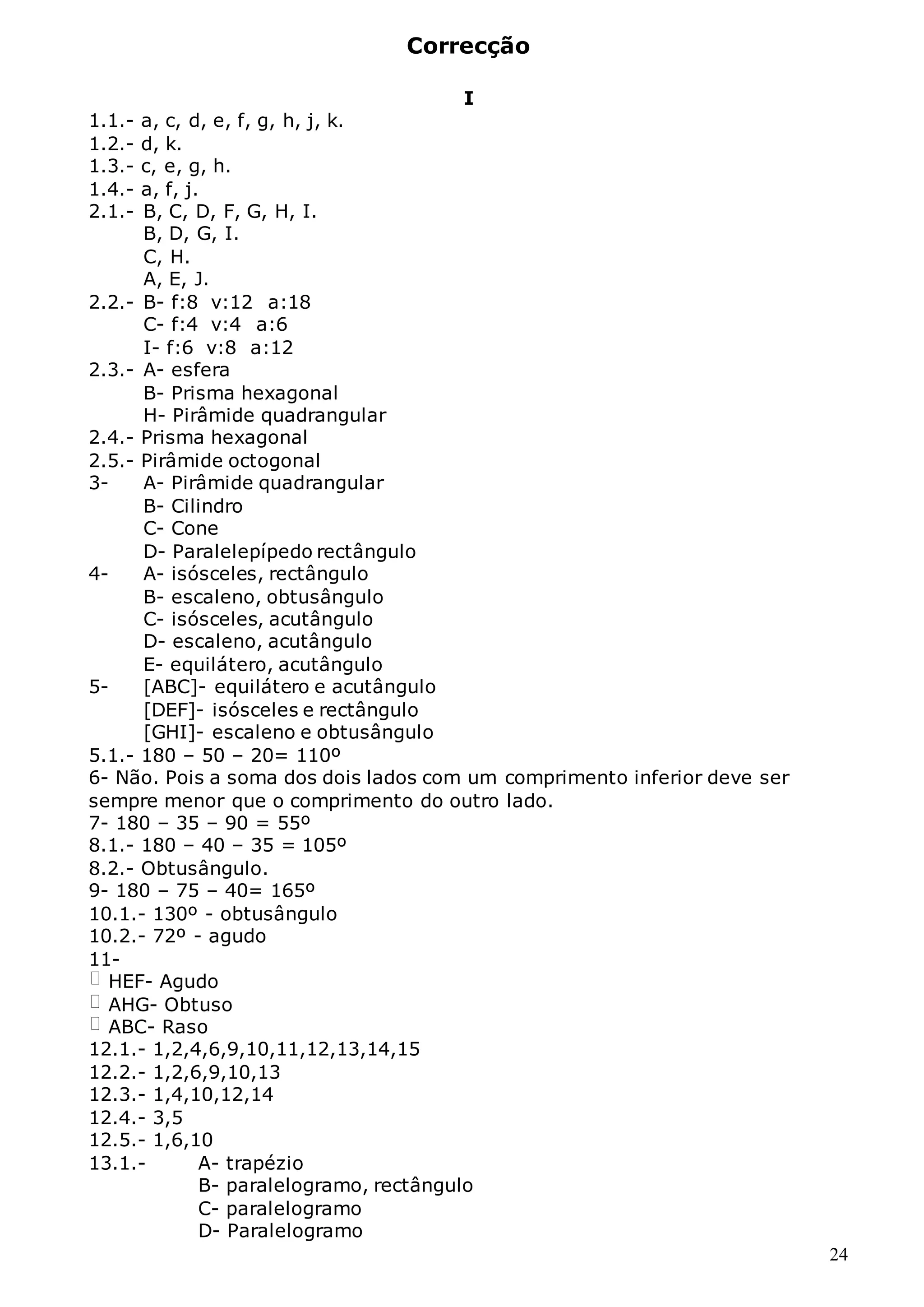24
Correcção
I
1.1.- a, c, d, e, f, g, h, j, k.
1.2.- d, k.
1.3.- c, e, g, h.
1.4.- a, f, j.
2.1.- B, C, D, F, G, H, I.
B, D, G, I.
C, H.
A, E, J.
2.2.- B- f:8 v:12 a:18
C- f:4 v:4 a:6
I- f:6 v:8 a:12
2.3.- A- esfera
B- Prisma hexagonal
H- Pirâmide quadrangular
2.4.- Prisma hexagonal
2.5.- Pirâmide octogonal
3- A- Pirâmide quadrangular
B- Cilindro
C- Cone
D- Paralelepípedo rectângulo
4- A- isósceles, rectângulo
B- escaleno, obtusângulo
C- isósceles, acutângulo
D- escaleno, acutângulo
E- equilátero, acutângulo
5- [ABC]- equilátero e acutângulo
[DEF]- isósceles e rectângulo
[GHI]- escaleno e obtusângulo
5.1.- 180 – 50 – 20= 110º
6- Não. Pois a soma dos dois lados com um comprimento inferior deve ser
sempre menor que o comprimento do outro lado.
7- 180 – 35 – 90 = 55º
8.1.- 180 – 40 – 35 = 105º
8.2.- Obtusângulo.
9- 180 – 75 – 40= 165º
10.1.- 130º - obtusângulo
10.2.- 72º - agudo
11-
HEF- Agudo
AHG- Obtuso
ABC- Raso
12.1.- 1,2,4,6,9,10,11,12,13,14,15
12.2.- 1,2,6,9,10,13
12.3.- 1,4,10,12,14
12.4.- 3,5
12.5.- 1,6,10
13.1.- A- trapézio
B- paralelogramo, rectângulo
C- paralelogramo
D- Paralelogramo
 