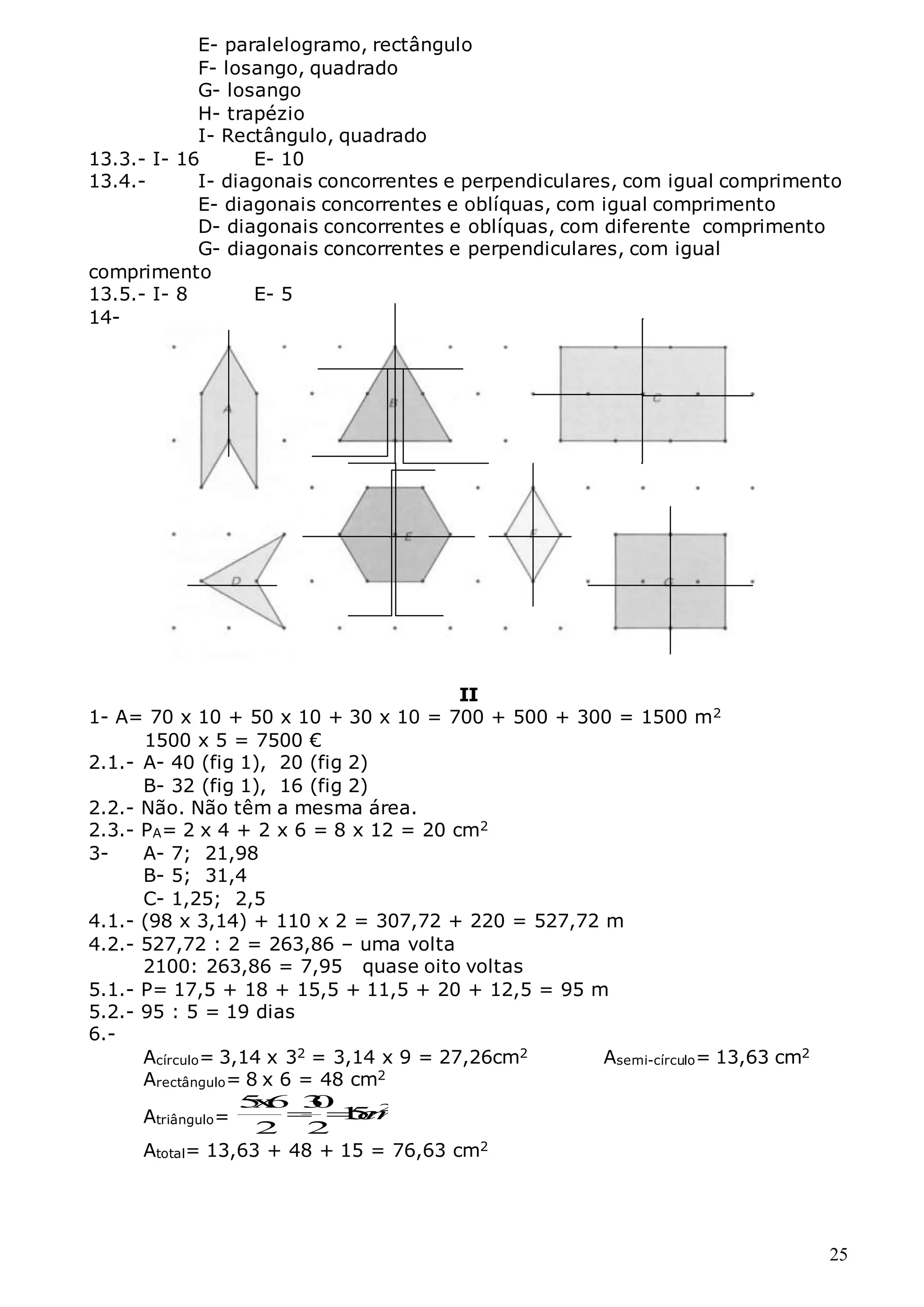 25
E- paralelogramo, rectângulo
F- losango, quadrado
G- losango
H- trapézio
I- Rectângulo, quadrado
13.3.- I- 16 E- 10
13.4.- I- diagonais concorrentes e perpendiculares, com igual comprimento
E- diagonais concorrentes e oblíquas, com igual comprimento
D- diagonais concorrentes e oblíquas, com diferente comprimento
G- diagonais concorrentes e perpendiculares, com igual
comprimento
13.5.- I- 8 E- 5
14-
II
1- A= 70 x 10 + 50 x 10 + 30 x 10 = 700 + 500 + 300 = 1500 m2
1500 x 5 = 7500 €
2.1.- A- 40 (fig 1), 20 (fig 2)
B- 32 (fig 1), 16 (fig 2)
2.2.- Não. Não têm a mesma área.
2.3.- PA= 2 x 4 + 2 x 6 = 8 x 12 = 20 cm2
3- A- 7; 21,98
B- 5; 31,4
C- 1,25; 2,5
4.1.- (98 x 3,14) + 110 x 2 = 307,72 + 220 = 527,72 m
4.2.- 527,72 : 2 = 263,86 – uma volta
2100: 263,86 = 7,95 quase oito voltas
5.1.- P= 17,5 + 18 + 15,5 + 11,5 + 20 + 12,5 = 95 m
5.2.- 95 : 5 = 19 dias
6.-
Acírculo= 3,14 x 32 = 3,14 x 9 = 27,26cm2 Asemi-círculo= 13,63 cm2
Arectângulo= 8 x 6 = 48 cm2
Atriângulo=
2
5
x
6 3
0
1
5
2 2
c
m
 
Atotal= 13,63 + 48 + 15 = 76,63 cm2
 
