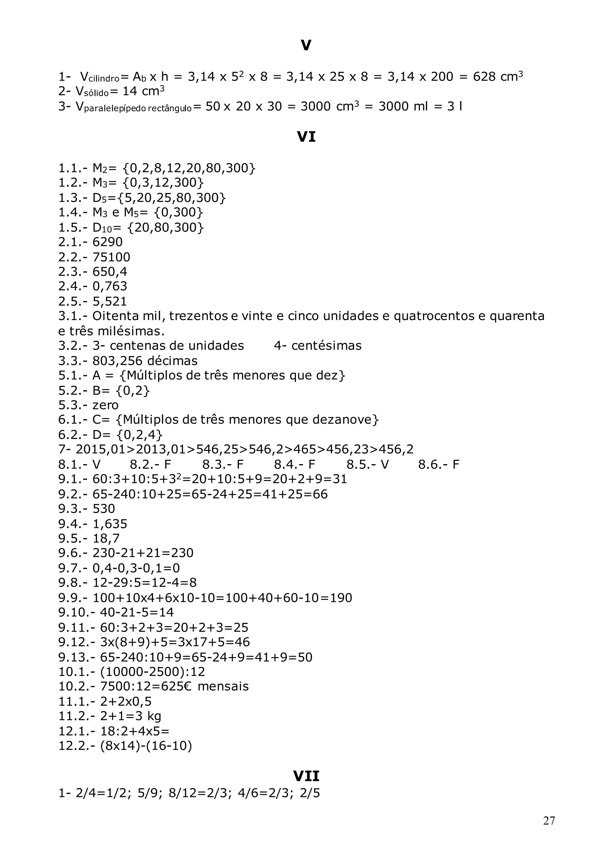 27
V
1- Vcilindro= Ab x h = 3,14 x 52 x 8 = 3,14 x 25 x 8 = 3,14 x 200 = 628 cm3
2- Vsólido= 14 cm3
3- Vparalelepípedo rectângulo= 50 x 20 x 30 = 3000 cm3 = 3000 ml = 3 l
VI
1.1.- M2= {0,2,8,12,20,80,300}
1.2.- M3= {0,3,12,300}
1.3.- D5={5,20,25,80,300}
1.4.- M3 e M5= {0,300}
1.5.- D10= {20,80,300}
2.1.- 6290
2.2.- 75100
2.3.- 650,4
2.4.- 0,763
2.5.- 5,521
3.1.- Oitenta mil, trezentos e vinte e cinco unidades e quatrocentos e quarenta
e três milésimas.
3.2.- 3- centenas de unidades 4- centésimas
3.3.- 803,256 décimas
5.1.- A = {Múltiplos de três menores que dez}
5.2.- B= {0,2}
5.3.- zero
6.1.- C= {Múltiplos de três menores que dezanove}
6.2.- D= {0,2,4}
7- 2015,01>2013,01>546,25>546,2>465>456,23>456,2
8.1.- V 8.2.- F 8.3.- F 8.4.- F 8.5.- V 8.6.- F
9.1.- 60:3+10:5+32=20+10:5+9=20+2+9=31
9.2.- 65-240:10+25=65-24+25=41+25=66
9.3.- 530
9.4.- 1,635
9.5.- 18,7
9.6.- 230-21+21=230
9.7.- 0,4-0,3-0,1=0
9.8.- 12-29:5=12-4=8
9.9.- 100+10x4+6x10-10=100+40+60-10=190
9.10.- 40-21-5=14
9.11.- 60:3+2+3=20+2+3=25
9.12.- 3x(8+9)+5=3x17+5=46
9.13.- 65-240:10+9=65-24+9=41+9=50
10.1.- (10000-2500):12
10.2.- 7500:12=625€ mensais
11.1.- 2+2x0,5
11.2.- 2+1=3 kg
12.1.- 18:2+4x5=
12.2.- (8x14)-(16-10)
VII
1- 2/4=1/2; 5/9; 8/12=2/3; 4/6=2/3; 2/5
 