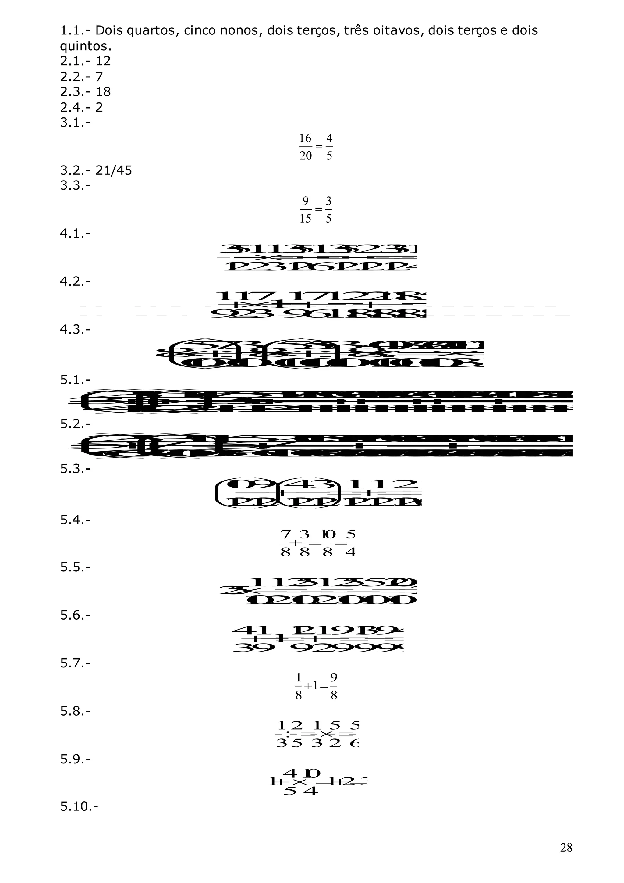 28
1.1.- Dois quartos, cinco nonos, dois terços, três oitavos, dois terços e dois
quintos.
2.1.- 12
2.2.- 7
2.3.- 18
2.4.- 2
3.1.-
16 4
20 5

3.2.- 21/45
3.3.-
9 3
15 5

4.1.-
3
5
1
1
3
5
1
3
5
2
3
3
1
1
1
2
2
3
1
2
6
1
2
1
2
1
2
4








4.2.-
1
1
71
7
1
2
2
1
1
8
5
1
9
2
39
6
1
1
8
1
8
1
8
1
8










4.3.-
5
7
3
5
3
5
3
4
0
3
3
2
0
1
0
3
2
0
8 :8 :8
:
1
0
2
1
0
1
0
1
0
1
0
1
0
1
0
1
0
3
3
  










  
  
5.1.-
2
3
6
1
1
7
5
5
1
7
1
2
5
2
0
1
0
1
7
7
2
0
1
0
1
7
2
7
1
0
1
7
3
7
1
7
2
0
3
5
3
5 5
4
4
2
2
4
4
2
4
4
4
4
4
4
4
4
4
4
4
4
4
4
4
4







































5.2.-
2
3
3
1
1
5
2
1
1
5
0
2
5
2
1
0
6
1
0
1
2
5
2
1
0
6
1
0
3
3
5
6
1
0
3
1
9
5
75
7
6
6
1
0
1
0
3
6
1
0
3
3
0
3
0
3
0
3
0
3
0
3
0
3
0
3
0
3
0
3
0
3
0
3
0
3
0




































5.3.-
1
0
9 4
31
1
2
1
1
2
1
21
2
1
2
1
2
1
2
1
2
6
 
 







 
 
 
 
5.4.-
7 3 1
0 5
8 8 8 4
  
5.5.-
1
1
2
5
1
2
5
5
2
0
2
5 2
1
0
2
1
0
2
1
0
1
0
1
0








5.6.-
4
1 1
2
1
9
1
3
9
4
1
3
9 9
2
9
9
9
9








5.7.-
1 9
1
8 8
 
5.8.-
1 2 1 5 5
:
35 3 2 6
  
5.9.-
41
0
1 12 3
5 4
 
5.10.-
 