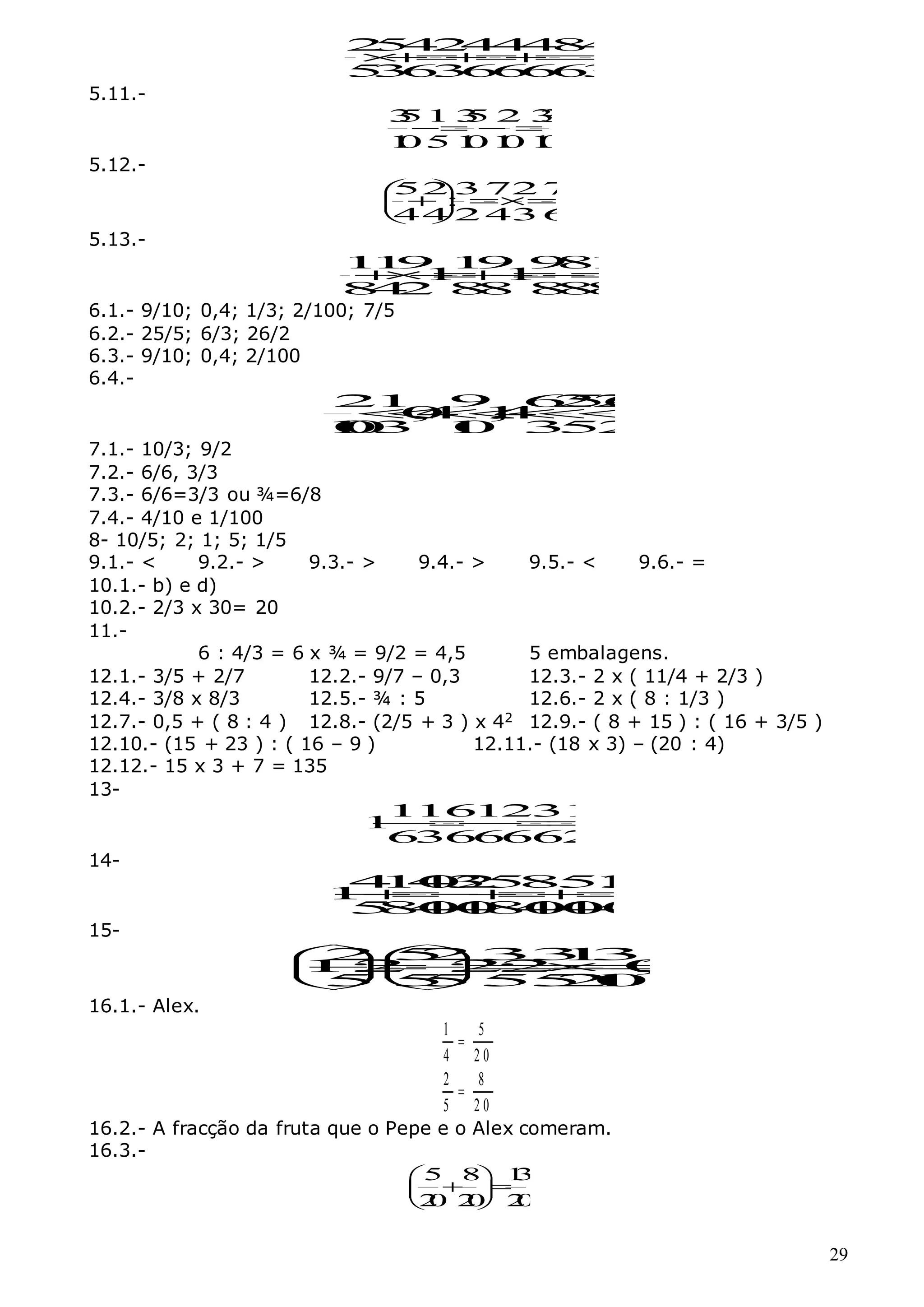 29
2
5
4
2
4
4
4
8
4
5
3
6
3
6
6
6
6
3








5.11.-
3
51 3
5 2 3
3
1
05 1
01
0 1
0
  
5.12.-
52 3 72 7
:
44 2 43 6
 
 
 
 
5.13.-
1
1
9 1
9 9
8
1
1 1
8
4
2 8
8 8
8
8









6.1.- 9/10; 0,4; 1/3; 2/100; 7/5
6.2.- 25/5; 6/3; 26/2
6.3.- 9/10; 0,4; 2/100
6.4.-
2
1 9 6
2
5
2
6
0
,
4 1
,
4
1
0
0
3 1
0 3
5
2







7.1.- 10/3; 9/2
7.2.- 6/6, 3/3
7.3.- 6/6=3/3 ou ¾=6/8
7.4.- 4/10 e 1/100
8- 10/5; 2; 1; 5; 1/5
9.1.- < 9.2.- > 9.3.- > 9.4.- > 9.5.- < 9.6.- =
10.1.- b) e d)
10.2.- 2/3 x 30= 20
11.-
6 : 4/3 = 6 x ¾ = 9/2 = 4,5 5 embalagens.
12.1.- 3/5 + 2/7 12.2.- 9/7 – 0,3 12.3.- 2 x ( 11/4 + 2/3 )
12.4.- 3/8 x 8/3 12.5.- ¾ : 5 12.6.- 2 x ( 8 : 1/3 )
12.7.- 0,5 + ( 8 : 4 ) 12.8.- (2/5 + 3 ) x 42 12.9.- ( 8 + 15 ) : ( 16 + 3/5 )
12.10.- (15 + 23 ) : ( 16 – 9 ) 12.11.- (18 x 3) – (20 : 4)
12.12.- 15 x 3 + 7 = 135
13-
1
16
1
231
1
6
36
6
662







14-
4
1
4
0
3
2
5
8
5
1
3
1
5
8
4
0
4
0
8
4
0
4
0
4
0








15-
2 5
2 3
3
1
3
1
:
2 :
2
:
2 0
,
3
5 5
5 5
5
2
1
0
 






 
 
16.1.- Alex.
1 5
4 2 0
2 8
5 2 0


16.2.- A fracção da fruta que o Pepe e o Alex comeram.
16.3.-
5 8 1
3
2
0 2
0 2
0
 
 
 
 
 