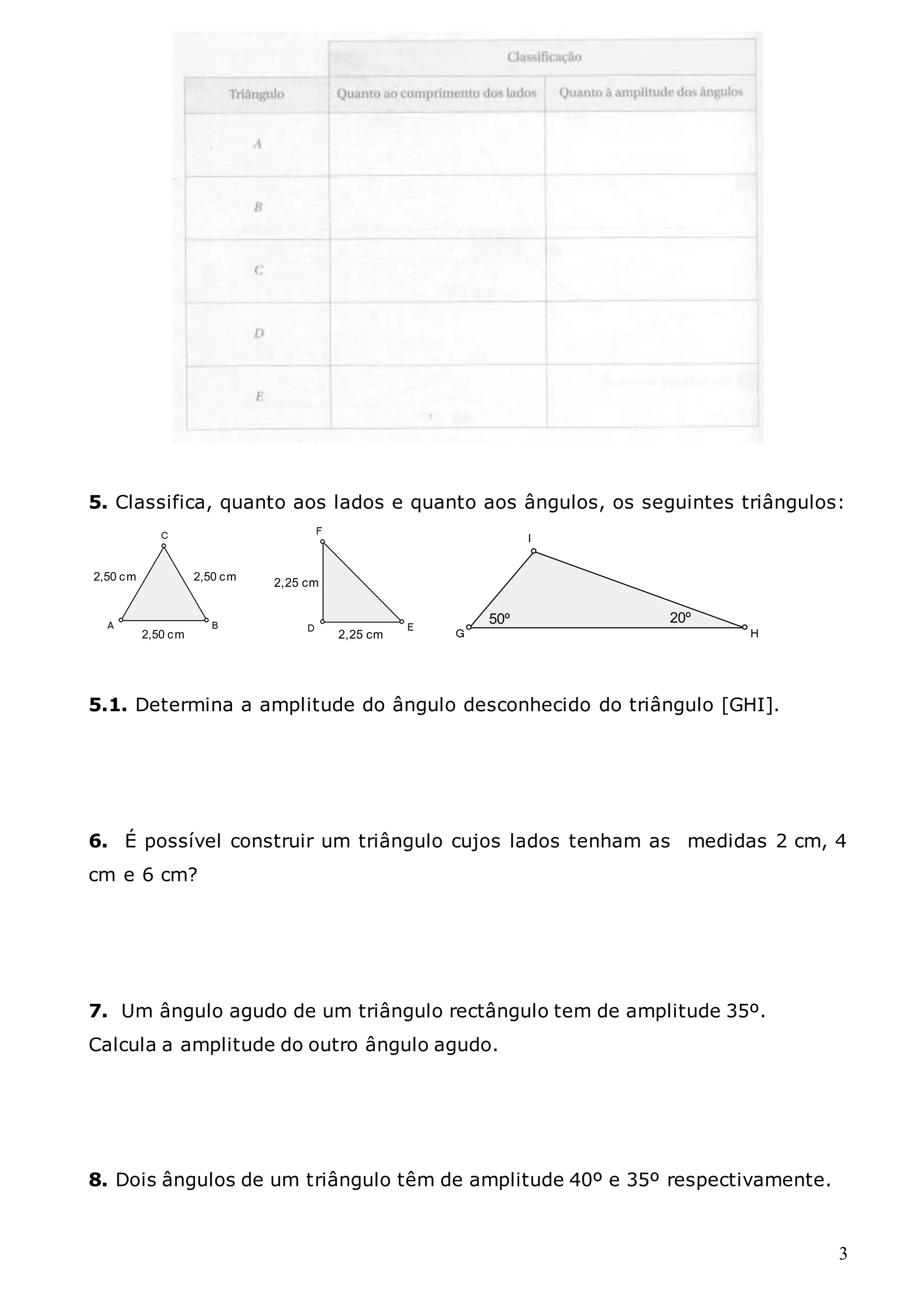 3
5. Classifica, quanto aos lados e quanto aos ângulos, os seguintes triângulos:
2,50 cm
2,50 cm
2,50 cm 2,25 cm
2,25 cm
50º 20º
5.1. Determina a amplitude do ângulo desconhecido do triângulo [GHI].
6. É possível construir um triângulo cujos lados tenham as medidas 2 cm, 4
cm e 6 cm?
7. Um ângulo agudo de um triângulo rectângulo tem de amplitude 35º.
Calcula a amplitude do outro ângulo agudo.
8. Dois ângulos de um triângulo têm de amplitude 40º e 35º respectivamente.
 