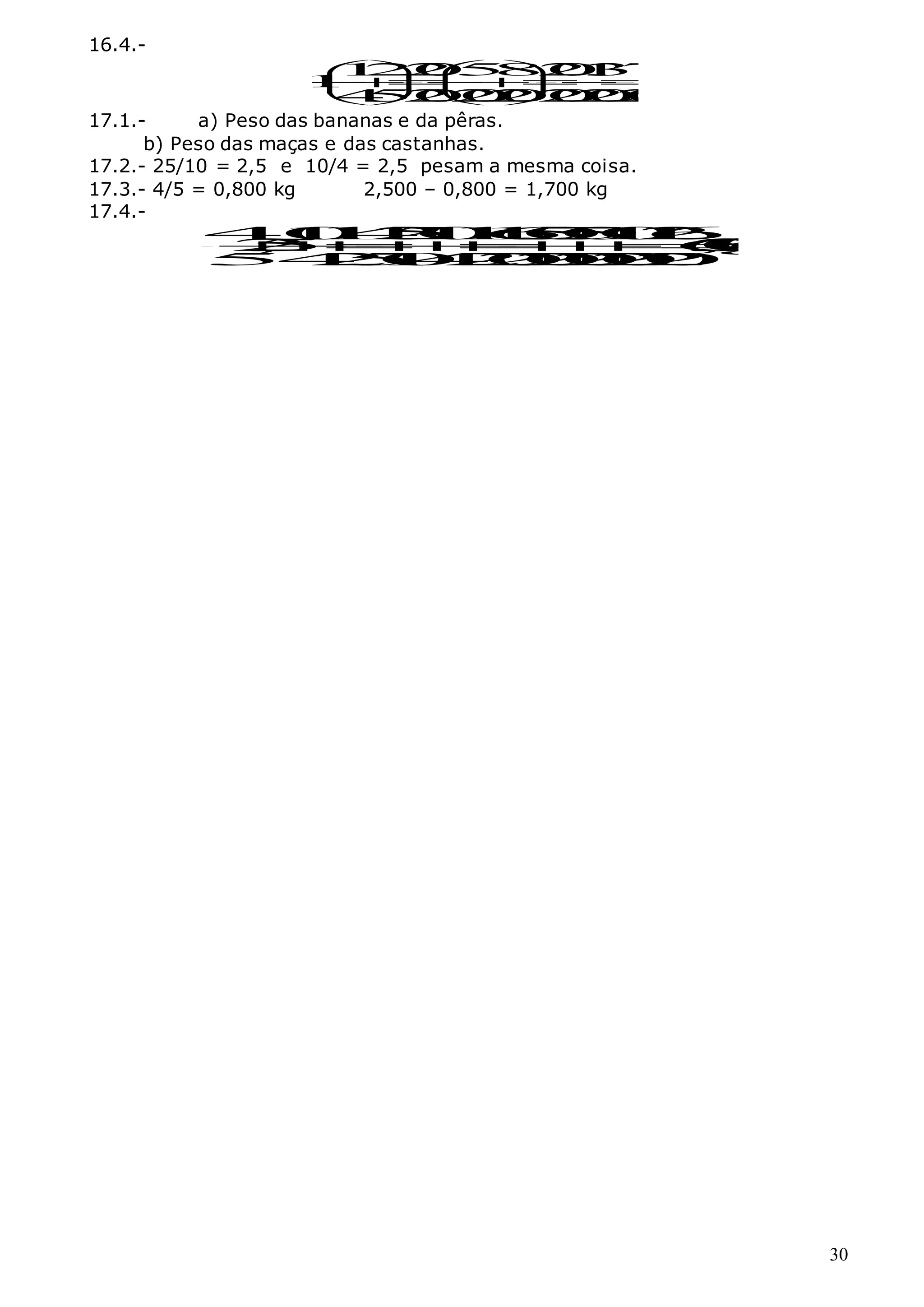 30
16.4.-
1
2
2
0
5
8
2
0
1
3
7
1
4
5
2
0
2
0
2
0
2
0
2
0
2
0
   








   
   
17.1.- a) Peso das bananas e da pêras.
b) Peso das maças e das castanhas.
17.2.- 25/10 = 2,5 e 10/4 = 2,5 pesam a mesma coisa.
17.3.- 4/5 = 0,800 kg 2,500 – 0,800 = 1,700 kg
17.4.-
4
1
0
1
4
2
5
1
0
1
1
6
5
0
5
0
1
0
1
2
6
2
,
5 6
,
3
0
0
5
4
2
5
1
0
4
2
2
0
2
0
2
0
2
0
2
0
k
g













 