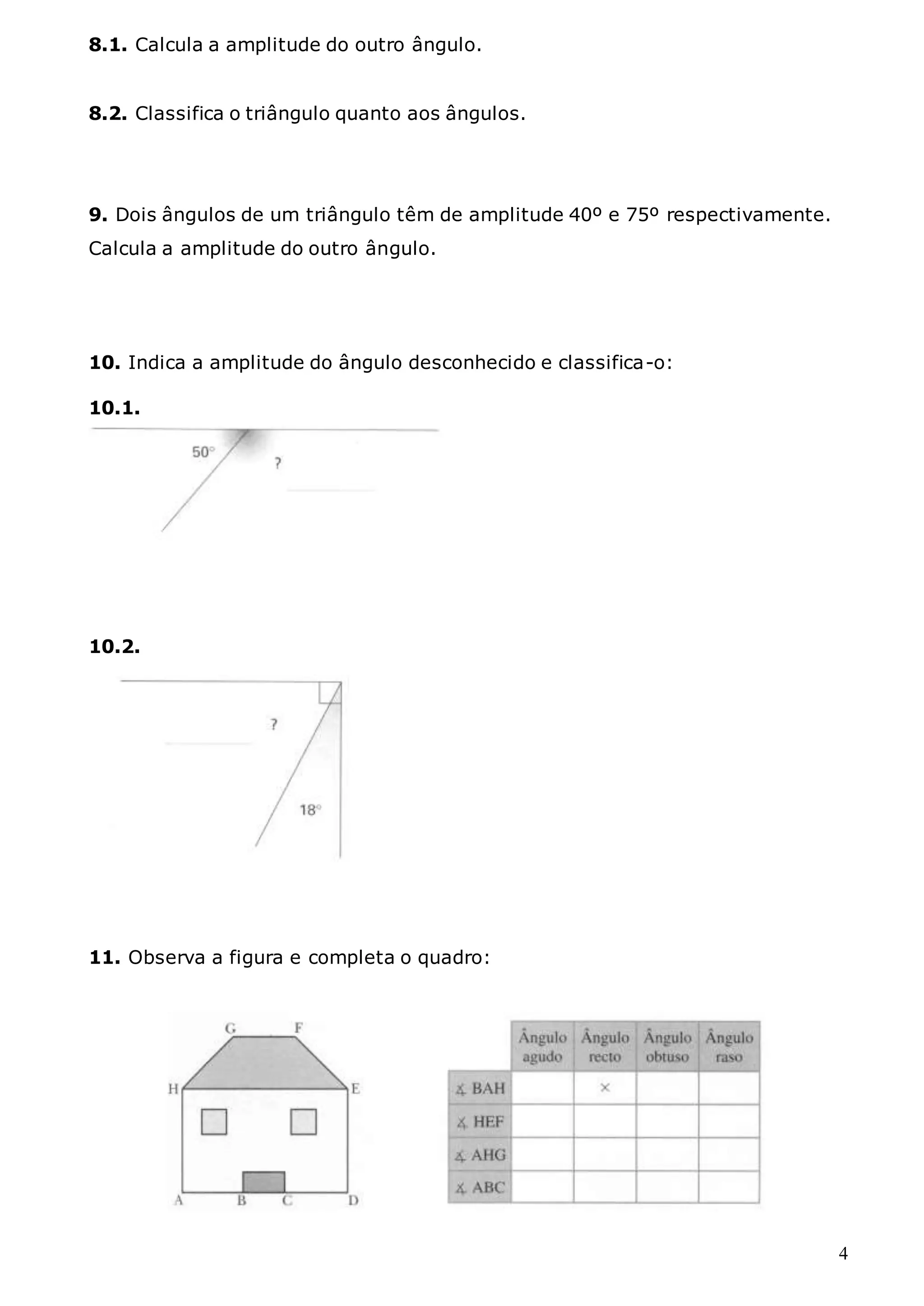 4
8.1. Calcula a amplitude do outro ângulo.
8.2. Classifica o triângulo quanto aos ângulos.
9. Dois ângulos de um triângulo têm de amplitude 40º e 75º respectivamente.
Calcula a amplitude do outro ângulo.
10. Indica a amplitude do ângulo desconhecido e classifica-o:
10.1.
10.2.
11. Observa a figura e completa o quadro:
 