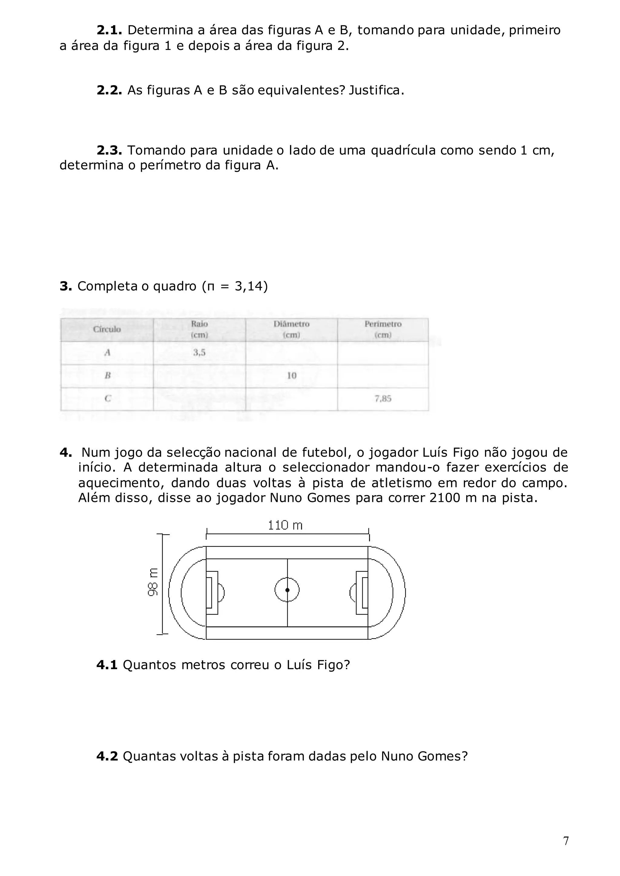 7
2.1. Determina a área das figuras A e B, tomando para unidade, primeiro
a área da figura 1 e depois a área da figura 2.
2.2. As figuras A e B são equivalentes? Justifica.
2.3. Tomando para unidade o lado de uma quadrícula como sendo 1 cm,
determina o perímetro da figura A.
3. Completa o quadro (π = 3,14)
4. Num jogo da selecção nacional de futebol, o jogador Luís Figo não jogou de
início. A determinada altura o seleccionador mandou-o fazer exercícios de
aquecimento, dando duas voltas à pista de atletismo em redor do campo.
Além disso, disse ao jogador Nuno Gomes para correr 2100 m na pista.
4.1 Quantos metros correu o Luís Figo?
4.2 Quantas voltas à pista foram dadas pelo Nuno Gomes?
 