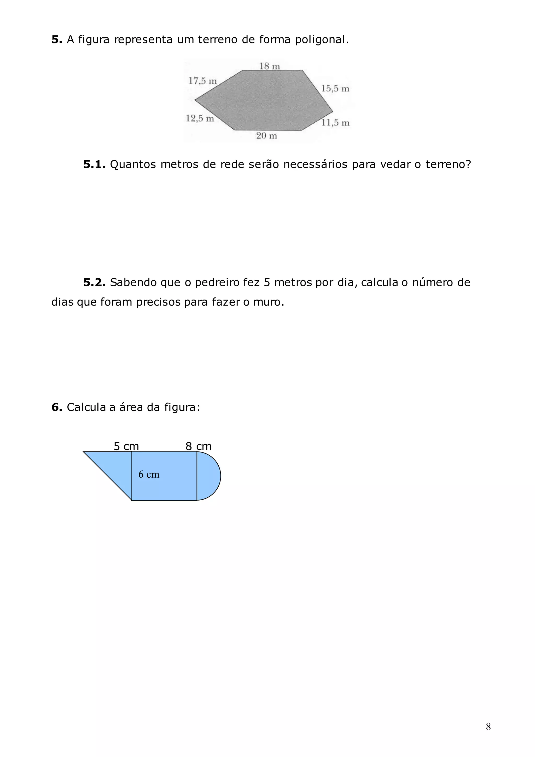 8
5. A figura representa um terreno de forma poligonal.
5.1. Quantos metros de rede serão necessários para vedar o terreno?
5.2. Sabendo que o pedreiro fez 5 metros por dia, calcula o número de
dias que foram precisos para fazer o muro.
6. Calcula a área da figura:
5 cm 8 cm
6 cm
 