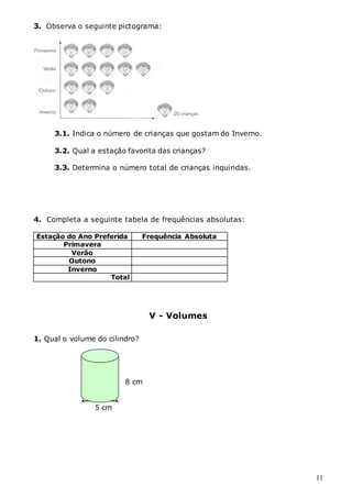 11
3. Observa o seguinte pictograma:
3.1. Indica o número de crianças que gostam do Inverno.
3.2. Qual a estação favorita das crianças?
3.3. Determina o número total de crianças inquiridas.
4. Completa a seguinte tabela de frequências absolutas:
Estação do Ano Preferida Frequência Absoluta
Primavera
Verão
Outono
Inverno
Total
V - Volumes
1. Qual o volume do cilindro?
8 cm
5 cm
 