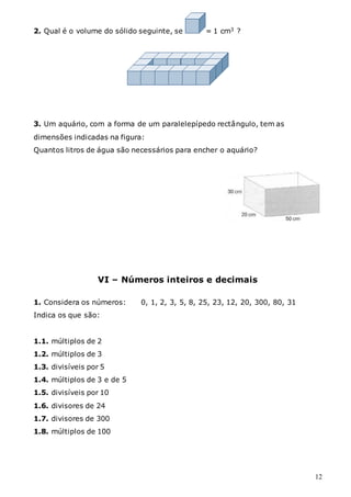 12
2. Qual é o volume do sólido seguinte, se = 1 cm3 ?
3. Um aquário, com a forma de um paralelepípedo rectângulo, tem as
dimensões indicadas na figura:
Quantos litros de água são necessários para encher o aquário?
VI – Números inteiros e decimais
1. Considera os números: 0, 1, 2, 3, 5, 8, 25, 23, 12, 20, 300, 80, 31
Indica os que são:
1.1. múltiplos de 2
1.2. múltiplos de 3
1.3. divisíveis por 5
1.4. múltiplos de 3 e de 5
1.5. divisíveis por 10
1.6. divisores de 24
1.7. divisores de 300
1.8. múltiplos de 100
 