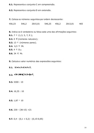 14
6.1. Representa o conjunto C em compreensão.
6.2. Representa o conjunto D em extensão.
7. Coloca os números seguintes por ordem decrescente:
456,23 546,2 2015,01 546,25 456,2 2013,01 465
8. Indica se é verdadeira ou falsa cada uma das afirmações seguintes:
8.1. 7  {1,3, 5, 7, 9 };
8.2. 0 {números naturais};
8.3. 13  {números pares}.
8.4. 6,5  IN.
8.5. 4  D16
8.6. 34  M4
9. Calcula o valor numérico das expressões seguintes:
9.1. 2
1
0631
053
  ;
9.2.   2
6
5
2
4
0 22
4 5
 
;
9.3. 5300 : 10
9.4. 16,35 : 10
9.5. 1,87  10
9.6. 230 - (36-15) +21
9.7. 0,4 - (0,1 + 0,2) - (0,15-0,05)
 