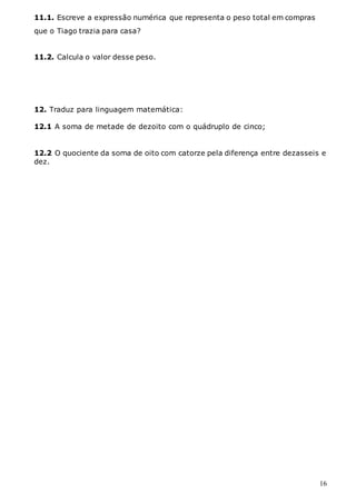16
11.1. Escreve a expressão numérica que representa o peso total em compras
que o Tiago trazia para casa?
11.2. Calcula o valor desse peso.
12. Traduz para linguagem matemática:
12.1 A soma de metade de dezoito com o quádruplo de cinco;
12.2 O quociente da soma de oito com catorze pela diferença entre dezasseis e
dez.
 