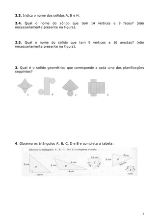 2
2.3. Indica o nome dos sólidos A, B e H.
2.4. Qual o nome do sólido que tem 14 vértices e 9 faces? (não
necessariamente presente na figura).
2.5. Qual o nome do sólido que tem 9 vértices e 16 arestas? (não
necessariamente presente na figura).
3. Qual é o sólido geométrico que corresponde a cada uma das planificações
seguintes?
4. Observa os triângulos A, B, C, D e E e completa a tabela:
 
