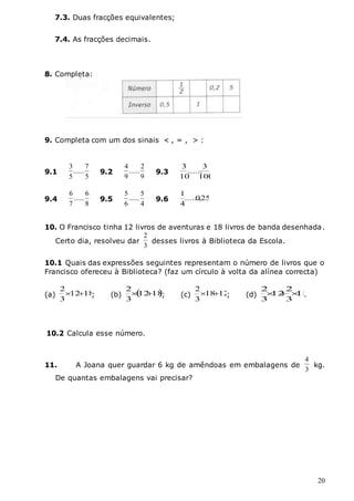20
7.3. Duas fracções equivalentes;
7.4. As fracções decimais.
8. Completa:
9. Completa com um dos sinais < , = , > :
10. O Francisco tinha 12 livros de aventuras e 18 livros de banda desenhada.
Certo dia, resolveu dar
3
2
desses livros à Biblioteca da Escola.
10.1 Quais das expressões seguintes representam o número de livros que o
Francisco ofereceu à Biblioteca? (faz um círculo à volta da alínea correcta)
(a) 18
12
3
2

 ; (b)  
18
12
3
2

 ; (c) 12
18
3
2

 ; (d) 18
3
2
12
3
2


 .
10.2 Calcula esse número.
11. A Joana quer guardar 6 kg de amêndoas em embalagens de
3
4
kg.
De quantas embalagens vai precisar?
9.1
5
7
......
5
3
9.2
9
2
......
9
4
9.3
100
3
......
10
3
9.4
8
6
......
7
6
9.5
4
5
......
6
5
9.6 25
,
0
......
4
1
 