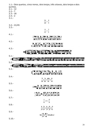 28
1.1.- Dois quartos, cinco nonos, dois terços, três oitavos, dois terços e dois
quintos.
2.1.- 12
2.2.- 7
2.3.- 18
2.4.- 2
3.1.-
16 4
20 5

3.2.- 21/45
3.3.-
9 3
15 5

4.1.-
3
5
1
1
3
5
1
3
5
2
3
3
1
1
1
2
2
3
1
2
6
1
2
1
2
1
2
4








4.2.-
1
1
71
7
1
2
2
1
1
8
5
1
9
2
39
6
1
1
8
1
8
1
8
1
8










4.3.-
5
7
3
5
3
5
3
4
0
3
3
2
0
1
0
3
2
0
8 :8 :8
:
1
0
2
1
0
1
0
1
0
1
0
1
0
1
0
1
0
3
3
  










  
  
5.1.-
2
3
6
1
1
7
5
5
1
7
1
2
5
2
0
1
0
1
7
7
2
0
1
0
1
7
2
7
1
0
1
7
3
7
1
7
2
0
3
5
3
5 5
4
4
2
2
4
4
2
4
4
4
4
4
4
4
4
4
4
4
4
4
4
4
4







































5.2.-
2
3
3
1
1
5
2
1
1
5
0
2
5
2
1
0
6
1
0
1
2
5
2
1
0
6
1
0
3
3
5
6
1
0
3
1
9
5
75
7
6
6
1
0
1
0
3
6
1
0
3
3
0
3
0
3
0
3
0
3
0
3
0
3
0
3
0
3
0
3
0
3
0
3
0
3
0




































5.3.-
1
0
9 4
31
1
2
1
1
2
1
21
2
1
2
1
2
1
2
1
2
6
 
 







 
 
 
 
5.4.-
7 3 1
0 5
8 8 8 4
  
5.5.-
1
1
2
5
1
2
5
5
2
0
2
5 2
1
0
2
1
0
2
1
0
1
0
1
0








5.6.-
4
1 1
2
1
9
1
3
9
4
1
3
9 9
2
9
9
9
9








5.7.-
1 9
1
8 8
 
5.8.-
1 2 1 5 5
:
35 3 2 6
  
5.9.-
41
0
1 12 3
5 4
 
5.10.-
 