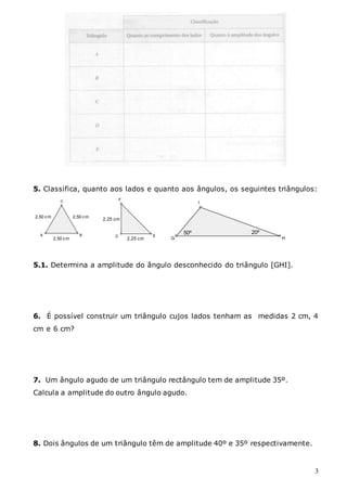 3
5. Classifica, quanto aos lados e quanto aos ângulos, os seguintes triângulos:
2,50 cm
2,50 cm
2,50 cm 2,25 cm
2,25 cm
50º 20º
5.1. Determina a amplitude do ângulo desconhecido do triângulo [GHI].
6. É possível construir um triângulo cujos lados tenham as medidas 2 cm, 4
cm e 6 cm?
7. Um ângulo agudo de um triângulo rectângulo tem de amplitude 35º.
Calcula a amplitude do outro ângulo agudo.
8. Dois ângulos de um triângulo têm de amplitude 40º e 35º respectivamente.
 